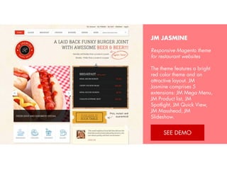 JM JASMINE
Responsive Magento theme
for restaurant websites
The theme features a bright
red color theme and an
attractive layout. JM Jasmine
comprises 5 extensions: JM
Mega Menu, JM Product list,
JM Spotlight, JM Quick
View, JM Masshead, JM
Slideshow.
View Demo: http://bit.ly/jmjasmine

 