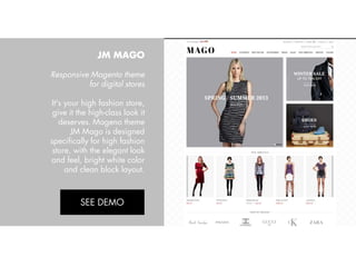 JM MAGO
Responsive Magento theme
for digital stores
It's your high fashion store,
give it the high-class look it
deserves. Mageno theme
JM Mago is designed
specifically for high fashion
store, with the elegant look
and feel, bright white color
and clean block layout.
View Demo:
http://bit.ly/jm-mago

 