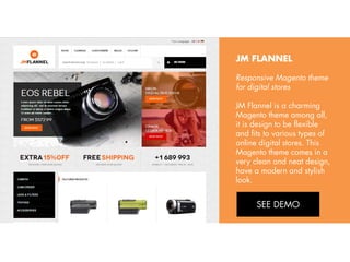 JM FLANNEL
Responsive Magento theme
for digital stores
JM Flannel is a charming
Magento theme among all,
it is design to be flexible
and fits to various types of
online digital stores. This
Magento theme comes in a
very clean and neat design,
have a modern and stylish
look.
View Demo:
http://bit.ly/jm-mago

 