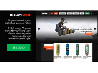 JM HAWKSTORE
Magento theme for your
skate shop, accessory store
A high energy Magento
theme for your online skate
shop or accessory store
featuring edgy and
minimalistic street style.
View Demo:
http://bit.ly/jm-hawkstore

 