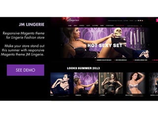JM LINGERIE
Responsive Magento theme
for Lingerie Fashion store
Make your store stand out
this summer with responsive
Magento theme JM Lingerie.
View Demo:
http://bit.ly/jm-lingerie

 