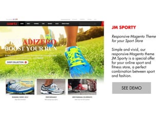 JM SPORTY
Responsive Magento Theme
for your Sport Store
Simple and vivid, our
responsive Magento theme
JM Sporty is a special offer
for your online sport and
fitness store, a perfect
combination between sport
and fashion.
View Demo:
http://bit.ly/jm-sporty

 