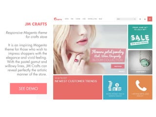 JM CRAFTS
Responsive Magento theme
for crafts store
It is an inspiring Magento
theme for those who wish to
impress shoppers with the
elegance and vivid feeling.
With the pastel gamut and
willowy lines, JM Crafts can
reveal perfectly the artistic
manner of the store.
View Demo:
http://bit.ly/jm-crafts

 