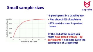 Small sample sizes
~5 participants in a usability test
• Find about 80% of problems
• 80% contains most important
issues
By the end of the design you
might have tested with 20 – 30
participants if not more (with the
assumption of 1 segment)!
 