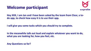 Welcome participant
Hey XXX, I am Jan and I have been asked by the team from Clear, a to-
do app, to check how easy it is to use their app.
I will give you some tasks which you should try to complete.
In the meanwhile talk out loud and explain whatever you want to do,
what you are looking for, how you feel, etc.
Any Questions so far?
 