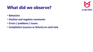 What did we observe?
• Behaviors
• Positive and negative comments
• Errors / problems / issues
• Completion (success or failure) on each task
 
