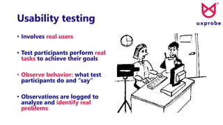 Usability testing
• Involves real users
• Test participants perform real
tasks to achieve their goals
• Observe behavior: what test
participants do and “say”
• Observations are logged to
analyze and identify real
problems
 