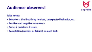 Audience observes!
Take notes:
• Behaviors: the first thing he does, unexpected behavior, etc.
• Positive and negative comments
• Errors / problems / issues
• Completion (success or failure) on each task
 