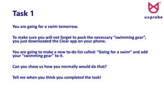 Task 1
You are going for a swim tomorrow.
To make sure you will not forget to pack the necessary “swimming gear”,
you just downloaded the Clear app on your phone.
You are going to make a new to-do list called: “Going for a swim” and add
your “swimming gear” to it.
Can you show us how you normally would do that?
Tell me when you think you completed the task!
 