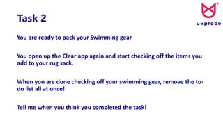 Task 2
You are ready to pack your Swimming gear
You open up the Clear app again and start checking off the items you
add to your rug sack.
When you are done checking off your swimming gear, remove the to-
do list all at once!
Tell me when you think you completed the task!
 