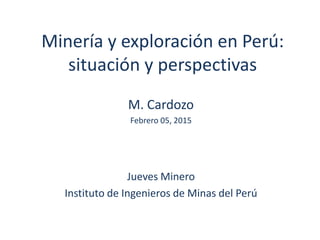 Minería y exploración en Perú:
situación y perspectivas
M. Cardozo
Febrero 05, 2015
Jueves Minero
Instituto de Ingenieros de Minas del Perú
 