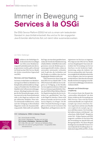 Java Core OSGi in kleinen Dosen – Teil 3




               Immer in Bewegung –
               Services à la OSGi
               Die OSGi Service Platform (OSGi) hat sich zu einem sehr bedeutenden
               Standard im Java-Umfeld entwickelt. Also wird es für den engagierten
               Java-Entwickler allerhöchste Zeit, sich damit näher auseinanderzusetzen.




               von Heiko Seeberger

                                                                                                       registrieren von Services zu reagieren.
                                                           die Frage, wie man diese gestalten kann,
                       achdem in der fün eiligen Se-
                                                                                                       Wie trägt nun das OSGi Service Model
                                                           sodass die Vorteile der Modularisierung
                       rie die technischen Grundlagen
                                                                                                       zur losen Kopplung bei? Zum einen ab-
                                                           erhalten bleiben. Schließlich wäre nichts
                       von OSGi sowie Modularisie-
                                                                                                       strahiert die Verwendung von Service
                                                           gewonnen, wenn die Module quasi zu-
               rung und Laufzeitdynamik unter die Lu-
                                                                                                       Interfaces von der konkreten Imple-
                                                           sammengeschweißt würden, sodass sie
               pe genommen wurden, geht es diesmal
                                                                                                       mentierung, sodass die Anbieter von
                                                           untrennbar miteinander verbunden
               im Detail um das OSGi Service Model,
                                                                                                       Services austauschbar sind. Zum ande-
                                                           sind. Es gilt also, die Architektur und
               der dritten wesentlichen Eigenschaft
                                                                                                       ren ermöglicht die Indirektion durch die
                                                           das Design so zu wählen, dass eine lose
               von OSGi.
                                                                                                       Service Registry, dass Services genutzt
                                                           Kopplung der Module erzielt wird.
               Services und lose Kopplung                                                              werden können, ohne dass das nutzende
                                                               OSGi beantwortet diese Frage mit
                                                                                                       Bundle mit deren Erzeugung zu tun hät-
                                                           dem OSGi Service Model (Abb. 1). Das
               Im letzten Artikel haben wir Modulari-
                                                                                                       te und somit unabhängig von konkreten
                                                           OSGi Framework stellt eine Service Re-
               sierung als ein Mittel zur Reduktion von
                                                                                                       Anbietern bleibt.
                                                           gistry zur Verfügung, an der Bundles
               Komplexität und letztendlich zur Steige-
                                                           Services registrieren können. Dabei sind
               rung von Produktivität, Flexibilität und
                                                                                                       Beispiel und Entwicklungs-
                                                           Services Instanzen gewöhnlicher Klas-
               Qualität in der So wareentwicklung ge-
                                                                                                       umgebung
                                                           sen, also POJOs (Plain Old Java Objects).
               priesen. Allerdings bestehen die Lösun-
                                                           Zur Registrierung dient das Service In-
               gen für die Herausforderungen, mit de-                                                  Wir erweitern heute das Beispiel des
                                                           terface, ein „gewöhnlicher“ Java-Typ,
               nen man sich in der Praxis konfrontiert                                                 „universellen Adressbuchs“ aus dem
                                                           in der Regel ein Interface. Dieses wird
               sieht, in der Regel aus mehreren oder                                                   letzten Artikel um die Verwendung von
                                                           ebenso verwendet, um Services von der
               gar zahlreichen Modulen. Diese müs-                                                     OSGi Services. Dazu wird das bereits
                                                                                                       existierende Bundle com.weiglewilczek.
                                                           Service Registry zu erfragen. Um der
               sen miteinander kollaborieren, sodass
                                                                                                       example.osgi.contacts.inmemory Ser-
                                                           OSGi-Dynamik Rechnung zu tragen,
               nach der Zerlegung in überschaubare
                                                           gibt es in Form von ServiceListeners die
               Häppchen wieder die Zusammenfüh-                                                        vices registrieren und das neue Bundle
                                                                                                       com.weiglewilczek.example.osgi.con-
                                                           Möglichkeit, auf Registrieren oder De-
               rung ansteht. Dabei stellt sich natürlich
                                                                                                       tacts.shell diese nutzen. Um Gerechtig-
                                                                                                       keit walten zu lassen, wird diesmal – wie
                     Artikelserie: OSGi in kleinen Dosen                                               schon beim „Hello World!“-Beispiel im
                                                                                                       ersten Teil – Eclipse Equinox und PDE
                     Teil 1: Erste Schritte mit OSGi
                                                                                                       eingesetzt, nachdem wir das letzte Mal
                     Teil 2: Immer in Bewegung – Bundles und Life Cycle
                                                                                                       die Verwendung von Apache Felix und
                     Teil 3: Immer in Bewegung – Services à la OSGi
Quellcode                                                                                              Bnd gezeigt haben. Für dieses Beispiel
                     Teil 4: Alles XML oder was? – Services auf deklarative Weise
 auf CD                                                                                                benötigt man eine aktuelle Version (3.4.1
                     Teil 5: Hier wird „Service“ groß geschrieben – Ausgewählte OSGi-
                                                                                                       zum Zeitpunkt der Erstellung dieses Ar-
                             Standardservices
                                                                                                       tikels) des Eclipse SDK mit PDE, z. B. das




            14 javamagazin 2|2009                                                                                             www.JAXenter.de
 