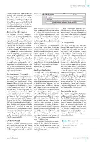 Lift-Webframework Web



Heute sehen wir eine große und sehr le-        Abb. 1: Initia-
bendige Lift-Community mit mehr als             le Startseite

zehn aktiven Committern und etliche
produktive Anwendungen auf Basis von
Lift, z. B. Foursquare.com [6] oder ESME
[7]. Derzeit befindet sich bereits die Ver-
sion 2.0 in der Entwicklung, die vermut-
lich auf Scala 2.8 aufsetzen wird.             unter weiglewilczek.com/labs/chatter             Eine Anmerkung: Selbstverständ-
                                               einen Blick auf die laufende Anwendung       lich unterstützt Lift internationalisierte
Ein modularer Baukasten                        in Endausbaustufe werfen. Einfach mit        Anwendungen, aber um die Dinge noch
Lift bringt als „Full Stack Framework“         E-Mail-Adresse registrieren und dann         einfacher zu halten, blenden wir das hier
alles mit, um eine komplette Webappli-         loslegen. Zum Testen am besten mit zwei      aus und halten uns konsequent an Eng-
kation zu entwickeln. Dazu gehören             unterschiedlichen Browsern, um die Ak-       lisch.
typischerweise Templates, Menüs und            tualisierung der Nachrichten via Comet
Zugriffskontrolle, Persistenz, CRUD-           sehen zu können.                             Lift konfigurieren
Support und eine komplette Benutzer-               Den kompletten Sourcecode gibt           Natürlich müss en w ir uns erer
verwaltung. Aber auch ausgefallenere           es unter der Eclipse Public License bei      Webapplikation beibringen, dass sie
Features wie PayPal-Anbindung, Open-           github.com/weiglewilczek/chatter zum         „geliftet“ ist, und das tun wir über ei-
ID- oder OAuth-Schnittstellen sowie            Browsen oder Herunterladen. Die ein-         nen Servlet-Filter in web.xml. Scala ist
Support für JSON-APIs werden ange-             zelnen Schritte, in denen wir Chatter        so flexibel und ausdrucksstark, dass
boten. Doch es gibt keinen Grund, vor          entwickeln werden, sind mit Tags (z. B.      Lift selbst auf Konfigurationsdateien
dieser Fülle an Features zu erschrecken.       0.1-template) versehen, sodass Sie die       in XML verzichten kann. Stattdessen
Lift ist modular aufgebaut und wir kön-        Entwicklung im Sourcecode nachvoll-          wird Lift in der Scala-Klasse Boot kon-
nen wählen, was wir verwenden möch-            ziehen können. Selbstverständlich sind       figuriert, die per Default im Verzeichnis
ten und was nicht. So können wir z. B. die     Tickets für Fehler oder Erweiterungs-        liftweb.bootstrap erwartet wird, bei uns
mit lift-mapper mitgelieferte Benutzer-        wünsche sehr gern gesehen.                   aber via Servlet-Filter-Parameter nach
verwaltung verwenden oder auch eine                                                         com.weiglewilczek.chatter verschoben
eigene bzw. vorhandene.                        Das Projekt aufsetzen                        ist. Neben einigen nützlichen Vorgaben
                                               Lift nutzt selbst Maven [9] und bietet       für Formatierung und Internationa-
Ein funktionales Framework                     uns mit verschiedenen Maven Arti-            lisierung enthält Boot eine besonders
Wozu eigentlich ein weiteres Webframe-         facts eine sehr angenehme Möglichkeit,       wichtige Zeile: LiftRules addToPackages
work? Löst Lift unsere täglichen Aufga-        unser Projekt aufzusetzen. Selbstver-        getClass.getPackage. Hiermit bestim-
ben anders und vor allem auch besser           ständlich können wir Lift-Projekte auch      men wir, dass Lift im Package com.
als andere? Dank Scala: Ja. Eine kürzlich      in der IDE unserer Wahl oder mit Ant         weiglewilczek.chatter nach Sub-Pa-
durchgeführte Umfrage auf JAXenter             entwickeln, aber für Chatter bleiben         ckages für Snippets und Comet-Klassen
[8] hat ergeben, dass für die Leser Scala      wir Maven treu, weil das einiges verein-     – dazu später mehr – suchen soll.
die JVM-Sprache mit dem größten Po-            facht, insbesondere das Management
tenzial ist. Und dieses Potenzial hebt Lift,   der Abhängigkeiten. Wir verwenden            Templates für das UI
indem es insbesondere die funktiona-           Lift 2.0-SNAPSHOT , d. h. den aktuel-        Wie erstellen wir eigentlich Webseiten
len Features, Traits sowie das mächtige        len Entwicklungsstand für die Version        mit Lift? Am einfachsten mit Templates:
Typsystem von Scala nutzt. Ein gutes           2.0 sowie Maven 2.2.1. Mit dem Arti-         Das sind XHTML-Seiten, die keiner-
Beispiel hierfür: Wenn ein Formular-           fact lift-archetype-basic erhalten wir ein   lei Logik enthalten. Doch wie kommen
feld übertragen oder ein Button geklickt       einfaches Projekttemplate. Da wir hier       dann die dynamischen Elemente auf die
wird, dann soll etwas passieren, und das       grundlegende CSS- und Scala-Kennt-           Seite? Das funktioniert ähnlich wie bei
geben wir in Lift einfach in Form von          nisse voraussetzen, reichern wir unser       Wicket, nur dass wir bei Lift nicht über
Funktionen an. Dies entspricht viel bes-       Projekt ohne weitere Erläuterungen um        IDs, sondern über spezielle Elemente
ser unserem intuitiven Verständnis, als        ein Stylesheet sowie Hilfsklassen für        mit eigenen Namespaces gehen, die so-
z. B. die Kapselung in Form- und Con-          die Locale-abhängige Datumsforma-            zusagen als Platzhalter für den dynami-
troller-Klassen, wie wir sie bei typischen     tierung an. Nach ein wenig Tuning von        schen Inhalt stehen.
OO-Frameworks finden.                          POM und Projektstruktur erhalten wir
                                               unser Projekttemplate.
Chatter in Action                                  Um Chatter lokal laufen zu lassen,         Listing 1 : index.xhtml
Bevor wir loslegen, sollten wir uns eine       genügt es, mvn jetty:run im Projektver-        <lift:surround with="default" at="content">
Vorstellung davon machen, was wir im           zeichnis abzusetzen. Dann können wir            <div>Welcome to Chatter</div>
Folgenden Schritt für Schritt entwi-           unter http://localhost:8080 auf die Start-     </lift:surround>
ckeln. Das geht am besten, indem wir           seite zugreifen (Abb. 1).




www.JAXenter.de                                                                                                     javamagazin 5|2010 53
 