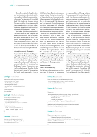 Web Lift-Webframework


                          Besonders praktisch: Templates kön-       lift:ChatterInput. Damit referenzieren                   bzw. anzumelden. Lift bringt mit dem
                      nen verschachtelt werden. Im Verzeich-        wir das Snippet ChatterInput, eine Sca-                  Persistenzmodul lift-mapper für relati-
                      nis templates-hidden liegt unser „Wur-        la-Klasse, die für das Dynamisieren des                  onale Datenbanken eine komplette Be-
                      zeltemplate“ default.xhtml. Es enthält        Inhalts zuständig ist. Im Inhalt selbst fin-             nutzerverwaltung mit anpassbarem UI
                      das HTML-Skelett für all unsere Seiten.       den wir die statischen HTML-Elemente                     und Persistenz mit. Wir verwenden den
                      Über ein spezielles Element aus dem lift      und zwei spezielle Platzhalterelemente                   Trait MegaProtoUser (zugegeben, das ist
                      Namespace definieren wir einen Anker-         im chatter Namespace. Wir haben die                      ein komischer Name), der Attribute wie
                      punkt, um den eigentlichen Inhalt ein-        freie Wahl bei der Benennung des Name-                   E-Mail, Passwort, Vor- und Nachname
                      zubinden: <lift:bind name="content"/>.        spaces und müssen nur darauf achten,                     etc. besitzt und missbrauchen den Vor-
                          Doch was wird dort eingebunden?           dass das betroffene Snippet ihn auflöst.                 namen als einzigen Namen, indem wir
                      Das ist der Inhalt aus dem Template, das      Genau das tut ChatterInput in der ren-                   den Anzeigenamen ändern (Listing 4).
                      wir aufrufen, also z. B. von der Seite in-    der-Methode (Listing 3). Durch die                            Im dazugehörigen Companion
                      dex.xhtml. Diese ist, wie in Listing 1 dar-   bind-Methode werden die Elemente                         Object, zu dem wir den Trait MetaMe-
                      gestellt, nur ein Fragment einer XHTML        chatter:text und chatter:submit durch                    gaProtoUser mixen, konfigurieren wir
                      -Seite. Mittels lift:surround geben wir       die HTML-Elemente für eine Textarea                      unter anderem, welche Attribute wir
                      das Template und den Ankerpunkt an,           und einen Submit-Button ersetzt. Der                     verwenden, dass wir auf E-Mail-Validie-
                      sodass die Willkommensnachricht in            Methode textarea übergeben wir einen                     rung verzichten und dass die Seiten für
                      das Default-Template eingebettet wird.        leeren String als Default-Wert und eine                  Registrierung, Log-in etc. von unserem
                                                                    Funktion, die ausgeführt wird, sobald                    Default-Template umgeben sein sollen
                      Interaktionen mit Snippets                    das Formular zum Server geschickt                        (Listing 5).
                      Nun wollen wir als Erstes eine Eingabe-       wird. In unserem Fall loggen wir einfach                      Wie aktivieren wir nun unsere Be-
                      möglichkeit für Nachrichten schaffen,         die Eingabedaten. Die Methode submit                     nutzerverwaltung? Indem wir in Boot
                      d. h. wir benötigen ein Formular. Wie         erwartet eine Bezeichnung für den Sub-                   zum einen eine Datenbankverbindung
                      bereits erwähnt, setzt Lift zur Bearbei-      mit-Button sowie ebenfalls eine Funkti-                  konfigurieren und zum anderen unse-
                      tung von Formularen auf Funktionen. In        on. Hier tun wir allerdings nichts.                      re User-Klasse mittels Schemifier.sche-
                      unserem Fall wollen wir erst einmal nur                                                                mify in das Datenbankschema bringen
                      die Eingabe loggen. Dazu nehmen wir           Ready-to-use-                                            (Listing 6). Das funktioniert so ähnlich
                      ein Formular in unser Template für die        Benutzerverwaltung                                       wie in Hibernate die Einstellung ddl.
                      Startseite auf (Listing 2). Wir umgeben       Als Nächstes wollen wir uns darum küm-                   auto. Wir verwenden hier H2 [10] im In-
                      den Inhalt mit dem speziellen Element         mern, uns als Benutzer zu registrieren                   Process-Modus als Datenbank, aber lift-

Listing 2 : index.xhtml                                                          Listing 5 : User.scala
<lift:surround with="default" at="content">                                      object User extends User with MetaMegaProtoUser[User] {
 <lift:ChatterInput form="post">                                                  override def signupFields = firstName :: email :: password :: Nil
  <div>What's happening?</div>                                                    override def skipEmailValidation = true
  <div><chatter:text/></div>                                                      ...
  <div class="right"><chatter:submit/></div>
  <hr/>                                                                          Listing 6 : Boot.scala
 </lift:ChatterInput>
</lift:surround>                                                                 ...
                                                                                 val dbVendor =
                                                                                  new StandardDBVendor(Props get "db.driver" openOr "org.h2.Driver",
Listing 3 : ChatterInput.scala
                                                                                          Props get "db.url" openOr "jdbc:h2:chatter",
class ChatterInput extends Logging {                                                      Props get "db.user",
 def render(xhtml: NodeSeq) = {                                                           Props get "db.password") {
  def handleUpdate(text: String) {                                                override def maxPoolSize = Props getInt "db.pool.size" openOr 3
   logger debug "Sending message: %s".format(text)                               }
  }                                                                              DB.defineConnectionManager(DefaultConnectionIdentifier, dbVendor)
  bind("chatter", xhtml,                                                         Schemifier.schemify(true, Log infoF _, User)
    "text" -> textarea("", handleUpdate _),                                      ...
    "submit" -> submit("Update", () => ()))
 }                                                                               Listing 7 : Boot.scala
}
                                                                                 ...
                                                                                 val ifLoggedIn = If(() => User.loggedIn_?,
Listing 4 : User.scala                                                                   () => RedirectResponse(User.loginPageURL))
class User extends MegaProtoUser[User] {                                         val homeMenu = Menu(Loc("home", List("index"),"Home", ifLoggedIn))
 override def firstNameDisplayName = "Name"                                      val menus = homeMenu :: User.menus
override def getSingleton = User                                                 LiftRules setSiteMap SiteMap(menus: _*)
                                                                                 ...




                   54 javamagazin 5|2010                                                                                                               www.JAXenter.de
 