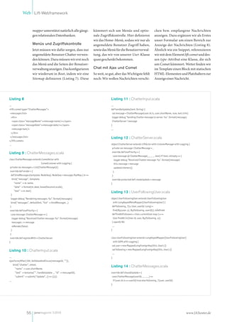 Web Lift-Webframework


                      mapper unterstützt natürlich alle gängi-             kümmert sich um Menüs und optio-                         cken bzw. empfangene Nachrichten
                      gen relationalen Datenbanken.                        nale Zugriffskontrolle. Hier definieren                  anzeigen. Dazu ergänzen wir als Erstes
                                                                           wir das Home-Menü, sodass wir nur als                    unser Formular um einen Bereich zur
                      Menüs und Zugriffskontrolle                          angemeldete Benutzer Zugriff haben,                      Anzeige der Nachrichten (Listing 8).
                      Jetzt müssen wir dafür sorgen, dass nur              sowie das Menü für die Benutzerverwal-                   Ähnlich wie ein Snippet, referenzieren
                      angemeldete Benutzer Chatter verwen-                 tung, das wir von unserer User-Klasse                    wir mit dem Element lift:comet und des-
                      den können. Dazu müssen wir erst noch                quasi geschenkt bekommen.                                sen type-Attribut eine Klasse, die sich
                      das Menü und die Seiten der Benutzer-                                                                         um Comet kümmert. Weiter finden wir
                      verwaltung anzeigen. Das konfigurieren               Chat mit Ajax und Comet                                  im Template einen Block mit statischen
                      wir wiederum in Boot, indem wir eine                 So weit, so gut, aber das Wichtigste fehlt               HTML-Elementen und Platzhaltern zur
                      Sitemap definieren (Listing 7). Diese                noch: Wir wollen Nachrichten verschi-                    Anzeige einer Nachricht.




Listing 8                                                                               Listing 11 : ChatterInput.scala
...                                                                                     ...
<lift:comet type="ChatterMessages">                                                     def handleUpdate(text: String) {
 <messages:list>                                                                         val message = ChatterMessage(user.id.is, user.shortName, now, text.trim)
  <div>                                                                                  logger debug "Sending Chatter message to server: %s".format(message)
   <span class="messageName"><message:name/></span>                                      ChatterServer ! message
   <span class="messageDate"><message:date/></span>                                     }
   <message:text/>                                                                      ...
  </div>
 </messages:list>                                                                       Listing 12 : ChatterServer.scala
</lift:comet>
...                                                                                     object ChatterServer extends LiftActor with ListenerManager with Logging {
                                                                                         private var message: ChatterMessage = _
Listing 9 : ChatterMessages.scala                                                        override def lowPriority = {
                                                                                          case message @ ChatterMessage(_, _, _, text) if !text.isEmpty => {
class ChatterMessages extends CometActor with                                              logger debug "Received Chatter message: %s".format(message)
                               CometListener with Logging {                                this.message = message
 private var messages = List[ChatterMessage]()                                             updateListeners()
 override def render = {                                                                  }
  def bindMessages(template: NodeSeq): NodeSeq = messages flatMap { m =>                 }
   bind("message", template,                                                             override protected def createUpdate = message
     "name" -> m.name,                                                                  }
     "date" -> format(m.date, boxedSessionLocale),
     "text" -> m.text)
                                                                                        Listing 13 : UserFollowingUser.scala
  }
  logger debug "Rendering messages: %s".format(messages)                                object UserFollowingUser extends UserFollowingUser
  bind("messages", defaultXml, "list" -> bindMessages _)                                  with LongKeyedMetaMapper[UserFollowingUser] {
 }                                                                                       def following_?(u: User, userId: Long) =
 override def lowPriority = {                                                             find(By(user, u), By(following, userId)).isDefined
  case message: ChatterMessage => {                                                      def findAllFollowers = User.currentUser map { u =>
   logger debug "Received Chatter message: %s".format(message)                            User findAll In(User.id, user, By(following, u))
   messages ::= message                                                                  } openOr Nil
   reRender(false)                                                                       ...
  }                                                                                     }
 }
 override def registerWith = ChatterServer                                              class UserFollowingUser extends LongKeyedMapper[UserFollowingUser]
}                                                                                         with IdPK with Logging {
                                                                                         val user = new MappedLongForeignKey(this, User) {}
Listing 10 : ChatterInput.scala                                                          val following = new MappedLongForeignKey(this, User) {}
                                                                                         ...
...                                                                                     }
ajaxForm(After(100, SetValueAndFocus(messageId, "")),
    bind("chatter", xhtml,
                                                                                        Listing 14 : ChatterMessages.scala
      "name" -> user.shortName,
      "text" -> textarea("", handleUpdate _, "id" -> messageId),                        override def shouldUpdate = {
      "submit" -> submit("Update", () => ())))                                           case ChatterMessage(userId, _, _, _) =>
...                                                                                       if (user.id.is == userId) true else following_?(user, userId)
                                                                                        }




                56 javamagazin 5|2010                                                                                                                          www.JAXenter.de
 