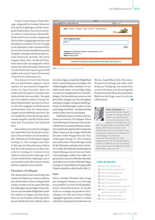 Lift-Webframework Web



     Unsere Comet-Klasse ChatterMes-
sages, dargestellt in Listing 9, kümmert
sich um das Empfangen und die Anzei-
ge der Nachrichten. Sie ist ein CometAc-
tor und ein CometListener: Mit der Me-
thode lowPriority werden eingehende
Nachrichten entgegengenommen und
threadsafe verarbeitet. Für die Anzeige
ist die Methode render verantwortlich,
die sich den Nachrichtenblock aus dem
Template schnappt und damit jede ein-
zelne Nachricht darstellt. Wie beim
Snippet weiter oben, werden die Platz-
halter durch die anzuzeigenden Daten
ersetzt, hier Absendername, Datum und
                                              Abb. 2: Chatter in Endaus-baustufe
Text der Nachricht. Durch registerWith
meldet sich unsere Comet-Klasse beim
ChatterServer (siehe unten) an.
     Nun müssen wir noch das Versen-          wir schon folgen, als auch die Möglichkeit      Menüs, Zugriffskontrolle, Persistenz,
den von Nachrichten ergänzen. Zuerst          bietet, weiteren Benutzern zu folgen. Der       Benutzerverwaltung und vieles mehr
machen wir aus unserem Eingabefor-            Vollständigkeit halber möchten wir na-          fertig zur Verfügung. Das macht klar,
mular ein Ajax-Formular, denn wir             türlich auch sehen, wer uns folgt, sodass       warum Lift heute eine herausragende
wollen nicht bei jedem Versenden einer        wir auch ein Template followers.xhtml be-       Position im Scala-Ökosystem einnimmt.
Nachricht die Seite neu laden. Dies geht      nötigen. Die Interaktionen setzen wir mit       Bleibt nur die Frage, wann Sie sich mit
mit Lift wirklich einfach (Listing 10),       dem Follow-Snippet um. Diese Templates          Lift befassen?
denn Lift abstrahiert Ajax durch ein Sca-     und dieses Snippet sind ganz ähnlich ge-
la-API. Hier umgeben wir bloß unseren         strickt wie die bisherigen, sodass wir hier
existierenden Code im ChatterInput-           auf Listings verzichten – bei Interesse bitte                Heiko Seeberger ist
Snippet mit der Methode ajaxForm, der         einfach in den Sourcecode schauen.                           geschäftsführender Gesell-
                                                                                                           schafter der Weigle Wilczek
wir zusätzlich noch ein JavaScript-Kom-            Natürlich müssen wir diese Informa-
                                                                                                           GmbH und verantwortlich
mando mitgeben, das die Textarea kurz         tionen persistieren: Die Mapper-Klasse                       für die technologische Stra-
nach dem Verschicken der Nachricht            UserFollowingUser kümmert sich um die-                       tegie des Unternehmens mit
leert.                                        se Referenzen von einem Benutzer auf an-         den Schwerpunkten Java, Scala, OSGi,
                                                                                               Eclipse RCP und Lift. Zudem ist er
     Dann müssen wir, statt nur zu loggen,    dere und das dazu gehörende Companion
                                                                                               aktiver Open Source Committer, Autor
nun tatsächlich eine Nachricht verschi-       Object bietet uns die nötigen Methoden           zahlreicher Fachartikel und Redner auf
cken. Dazu erweitern wir die handleUp-        für unser Follow Snippet bzw. die Chat-          einschlägigen Konferenzen.
date-Methode im ChatterInput-Snippet          terMessages (Listing 13). Wir erweitern          Johannes Hohenbichler ist Soft-
                                                                                               wareentwickler bei der Weigle Wilczek
(Listing 11). Wir erzeugen eine Chat-         nun noch unsere ChatterMessage um die
                                                                                               GmbH und definiert seinen technologi-
terMessage mit Absendername, Datum            ID des Absenders und teilen dem Chatter-         schen Schwerpunkt im Bereich Eclipse
und Text und schicken sie an den Chat-        Server über die Methode shouldUpdate in          RCP, OSGi, Scala und Lift.
terServer (Listing 12). Letzterer ist ein     ChatterMessages mit, ob wir eine Nach-
LiftActor und ein ListenerManager, d. h.      richt empfangen wollen: Das wollen wir
er kann Nachrichten empfangen, die er         genau dann, wenn wir selbst der Absender
an (zunächst noch) alle Listener schickt,     sind oder wenn wir dem Absender folgen            Links & Literatur
indem er updateListeners aufruft.             (Listing 14). Damit hätten wir es geschafft:       [1] http://www.twitter.com
                                              Chatter erstrahlt in voller Pracht (Abb. 2).       [2] http://liftweb.net/team.html
Persistenz mit Mapper
                                                                                                 [3] http://wicket.apache.org
OK, damit sind wir fast schon fertig. Nun     Fazit
                                                                                                 [4] http://rubyonrails.org
müssen wir Chatter nur noch so erweitern,     Dieser schnelle Überblick über einige
                                                                                                 [5] http://www.djangoproject.com
dass Nachrichten nicht an alle geschickt      der wichtigsten Features von Lift zeigt,
                                                                                                 [6] http://foursquare.com
werden, sondern nur an unsere Freunde,        wie produktiv wir mit Lift Webapplika-
                                                                                                 [7] http://incubator.apache.org/esme
d. h. diejenigen, die uns folgen. Dazu müs-   tionen entwickeln können: Es werden
                                                                                                 [8] http://it-republik.de/jaxenter/
sen wir erst einmal die Möglichkeit schaf-    nicht nur wichtige und moderne Tech-                   quickvote/results/1/poll/75
fen, anderen zu folgen, und dazu brau-        nologien wie Ajax und Comet einfach                [9] http://maven.apache.org
chen wir ein Template following.xhtml,        zugänglich gemacht, sondern es stehen             [10] http://www.h2database.com
das sowohl die Benutzer auflistet, denen      außerdem viele typische Funktionen wie




www.JAXenter.de                                                                                                    javamagazin 5|2010 57
 