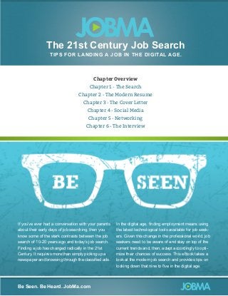 The 21st Century Job Search
TIP S FOR LA N D IN G A J O B I N T HE DI G I TAL AG E .

Chapter Overview
Chapter 1 - The Search
Chapter 2 - The Modern Resume
Chapter 3 - The Cover Letter
Chapter 4 - Social Media
Chapter 5 - Networking
Chapter 6 - The Interview

If you’ve ever had a conversation with your parents
about their early days of job searching, then you
know some of the stark contrasts between the job
search of 10-20 years ago and today’s job search.
Finding a job has changed radically in the 21st
Century. It requires more than simply picking up a
newspaper and browsing through the classified ads.

Be Seen. Be Heard. JobMa.com

In the digital age, finding employment means using
the latest technological tools available for job seekers. Given this change in the professional world, job
seekers need to be aware of and stay on top of the
current trends and, then, adapt accordingly to optimize their chances of success. This eBook takes a
look at the modern job search and provides tips on
locking down that nine to five in the digital age.

 