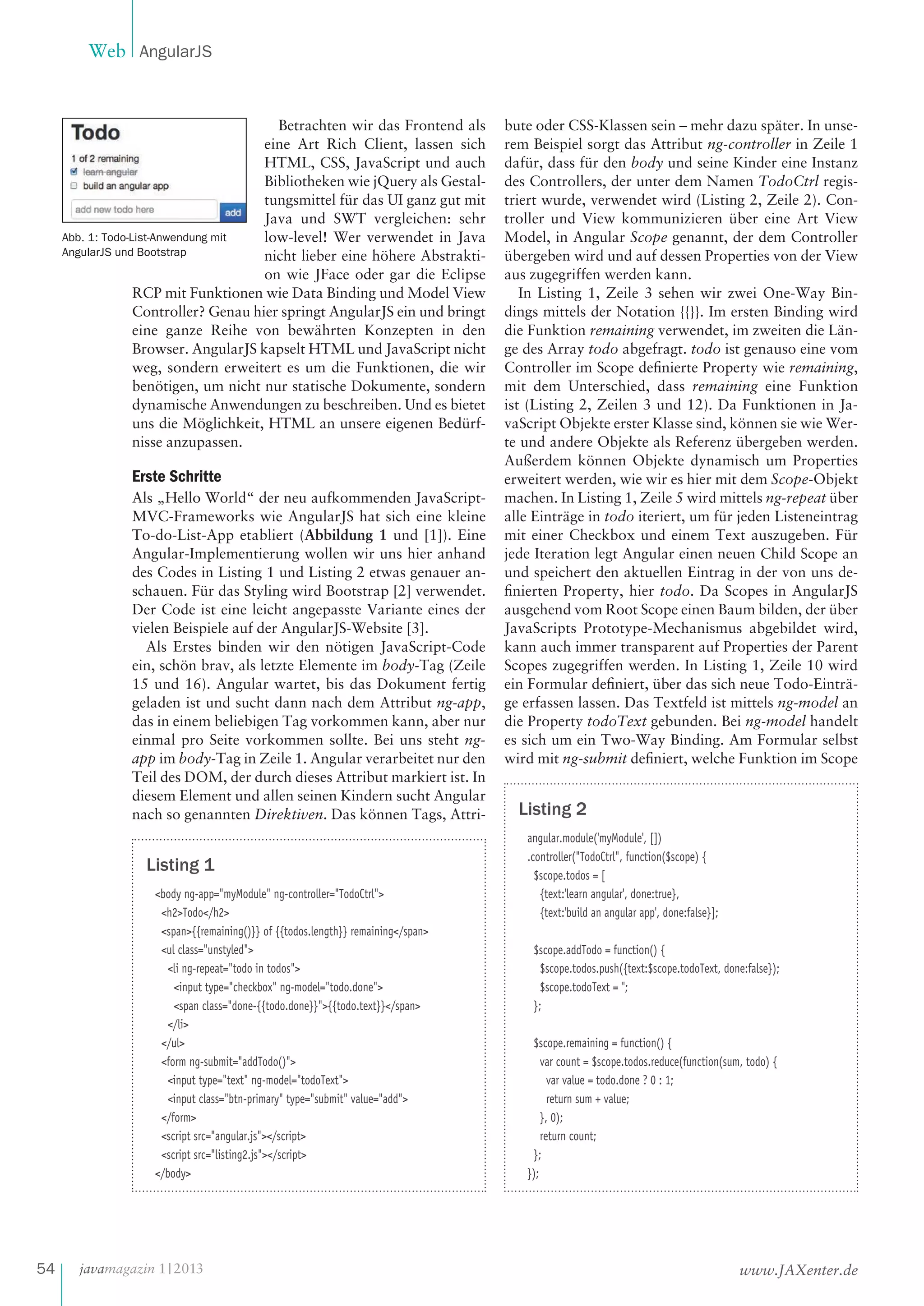 Web AngularJS

Betrachten wir das Frontend als
eine Art Rich Client, lassen sich
HTML, CSS, JavaScript und auch
Bibliotheken wie jQuery als Gestaltungsmittel für das UI ganz gut mit
Java und SWT vergleichen: sehr
Abb. 1: Todo-List-Anwendung mit
low-level! Wer verwendet in Java
AngularJS und Bootstrap
nicht lieber eine höhere Abstraktion wie JFace oder gar die Eclipse
RCP mit Funktionen wie Data Binding und Model View
Controller? Genau hier springt AngularJS ein und bringt
eine ganze Reihe von bewährten Konzepten in den
Browser. AngularJS kapselt HTML und JavaScript nicht
weg, sondern erweitert es um die Funktionen, die wir
benötigen, um nicht nur statische Dokumente, sondern
dynamische Anwendungen zu beschreiben. Und es bietet
uns die Möglichkeit, HTML an unsere eigenen Bedürfnisse anzupassen.

Erste Schritte
Als „Hello World“ der neu aufkommenden JavaScriptMVC-Frameworks wie AngularJS hat sich eine kleine
To-do-List-App etabliert (Abbildung 1 und [1]). Eine
Angular-Implementierung wollen wir uns hier anhand
des Codes in Listing 1 und Listing 2 etwas genauer anschauen. Für das Styling wird Bootstrap [2] verwendet.
Der Code ist eine leicht angepasste Variante eines der
vielen Beispiele auf der AngularJS-Website [3].
Als Erstes binden wir den nötigen JavaScript-Code
ein, schön brav, als letzte Elemente im body-Tag (Zeile
15 und 16). Angular wartet, bis das Dokument fertig
geladen ist und sucht dann nach dem Attribut ng-app,
das in einem beliebigen Tag vorkommen kann, aber nur
einmal pro Seite vorkommen sollte. Bei uns steht ngapp im body-Tag in Zeile 1. Angular verarbeitet nur den
Teil des DOM, der durch dieses Attribut markiert ist. In
diesem Element und allen seinen Kindern sucht Angular
nach so genannten Direktiven. Das können Tags, Attri-

Listing 1
<body ng-app="myModule" ng-controller="TodoCtrl">
<h2>Todo</h2>
<span>{{remaining()}} of {{todos.length}} remaining</span>
<ul class="unstyled">
<li ng-repeat="todo in todos">
<input type="checkbox" ng-model="todo.done">
<span class="done-{{todo.done}}">{{todo.text}}</span>
</li>
</ul>
<form ng-submit="addTodo()">
<input type="text" ng-model="todoText">
<input class="btn-primary" type="submit" value="add">
</form>
<script src="angular.js"></script>
<script src="listing2.js"></script>
</body>

54

javamagazin 1 | 2013

bute oder CSS-Klassen sein – mehr dazu später. In unserem Beispiel sorgt das Attribut ng-controller in Zeile 1
dafür, dass für den body und seine Kinder eine Instanz
des Controllers, der unter dem Namen TodoCtrl registriert wurde, verwendet wird (Listing 2, Zeile 2). Controller und View kommunizieren über eine Art View
Model, in Angular Scope genannt, der dem Controller
übergeben wird und auf dessen Properties von der View
aus zugegriffen werden kann.
In Listing 1, Zeile 3 sehen wir zwei One-Way Bindings mittels der Notation {{}}. Im ersten Binding wird
die Funktion remaining verwendet, im zweiten die Länge des Array todo abgefragt. todo ist genauso eine vom
Controller im Scope definierte Property wie remaining,
mit dem Unterschied, dass remaining eine Funktion
ist (Listing 2, Zeilen 3 und 12). Da Funktionen in JavaScript Objekte erster Klasse sind, können sie wie Werte und andere Objekte als Referenz übergeben werden.
Außerdem können Objekte dynamisch um Properties
erweitert werden, wie wir es hier mit dem Scope-Objekt
machen. In Listing 1, Zeile 5 wird mittels ng-repeat über
alle Einträge in todo iteriert, um für jeden Listeneintrag
mit einer Checkbox und einem Text auszugeben. Für
jede Iteration legt Angular einen neuen Child Scope an
und speichert den aktuellen Eintrag in der von uns definierten Property, hier todo. Da Scopes in AngularJS
ausgehend vom Root Scope einen Baum bilden, der über
JavaScripts Prototype-Mechanismus abgebildet wird,
kann auch immer transparent auf Properties der Parent
Scopes zugegriffen werden. In Listing 1, Zeile 10 wird
ein Formular definiert, über das sich neue Todo-Einträge erfassen lassen. Das Textfeld ist mittels ng-model an
die Property todoText gebunden. Bei ng-model handelt
es sich um ein Two-Way Binding. Am Formular selbst
wird mit ng-submit definiert, welche Funktion im Scope

Listing 2
angular.module('myModule', [])
.controller("TodoCtrl", function($scope) {
$scope.todos = [
{text:'learn angular', done:true},
{text:'build an angular app', done:false}];
$scope.addTodo = function() {
$scope.todos.push({text:$scope.todoText, done:false});
$scope.todoText = '';
};
$scope.remaining = function() {
var count = $scope.todos.reduce(function(sum, todo) {
var value = todo.done ? 0 : 1;
return sum + value;
}, 0);
return count;
};
});

www.JAXenter.de

 