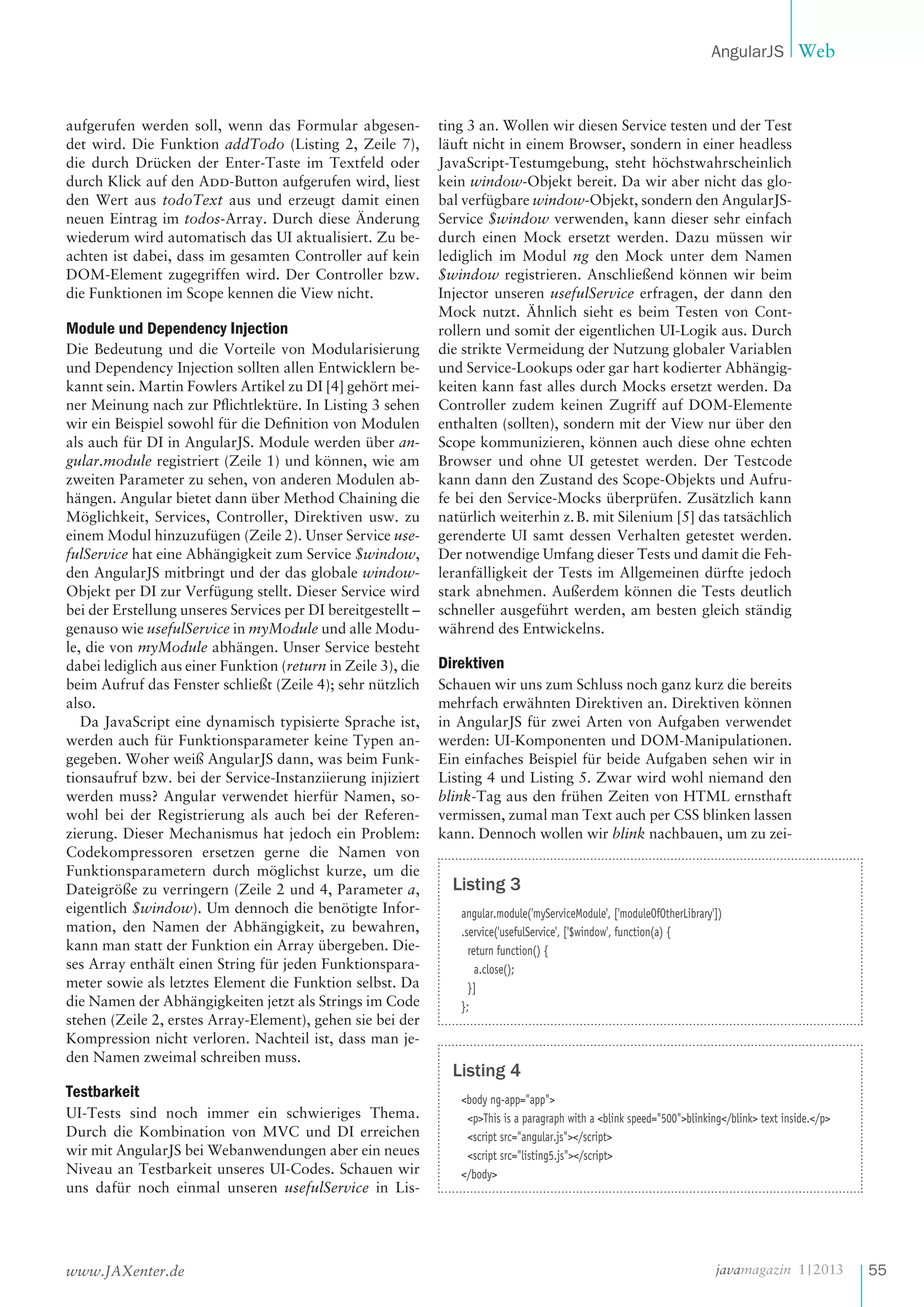 AngularJS Web

aufgerufen werden soll, wenn das Formular abgesendet wird. Die Funktion addTodo (Listing 2, Zeile 7),
die durch Drücken der Enter-Taste im Textfeld oder
durch Klick auf den Add-Button aufgerufen wird, liest
den Wert aus todoText aus und erzeugt damit einen
neuen Eintrag im todos-Array. Durch diese Änderung
wiederum wird automatisch das UI aktualisiert. Zu beachten ist dabei, dass im gesamten Controller auf kein
DOM-Element zugegriffen wird. Der Controller bzw.
die Funktionen im Scope kennen die View nicht.

Module und Dependency Injection
Die Bedeutung und die Vorteile von Modularisierung
und Dependency Injection sollten allen Entwicklern bekannt sein. Martin Fowlers Artikel zu DI [4] gehört meiner Meinung nach zur Pflichtlektüre. In Listing 3 sehen
wir ein Beispiel sowohl für die Definition von Modulen
als auch für DI in AngularJS. Module werden über angular.module registriert (Zeile 1) und können, wie am
zweiten Parameter zu sehen, von anderen Modulen abhängen. Angular bietet dann über Method Chaining die
Möglichkeit, Services, Controller, Direktiven usw. zu
einem Modul hinzuzufügen (Zeile 2). Unser Service usefulService hat eine Abhängigkeit zum Service $window,
den AngularJS mitbringt und der das globale windowObjekt per DI zur Verfügung stellt. Dieser Service wird
bei der Erstellung unseres Services per DI bereitgestellt –
genauso wie usefulService in myModule und alle Module, die von myModule abhängen. Unser Service besteht
dabei lediglich aus einer Funktion (return in Zeile 3), die
beim Aufruf das Fenster schließt (Zeile 4); sehr nützlich
also.
Da JavaScript eine dynamisch typisierte Sprache ist,
werden auch für Funktionsparameter keine Typen angegeben. Woher weiß AngularJS dann, was beim Funktionsaufruf bzw. bei der Service-Instanziierung injiziert
werden muss? Angular verwendet hierfür Namen, sowohl bei der Registrierung als auch bei der Referenzierung. Dieser Mechanismus hat jedoch ein Problem:
Codekompressoren ersetzen gerne die Namen von
Funktionsparametern durch möglichst kurze, um die
Dateigröße zu verringern (Zeile 2 und 4, Parameter a,
eigentlich $window). Um dennoch die benötigte Information, den Namen der Abhängigkeit, zu bewahren,
kann man statt der Funktion ein Array übergeben. Dieses Array enthält einen String für jeden Funktionsparameter sowie als letztes Element die Funktion selbst. Da
die Namen der Abhängigkeiten jetzt als Strings im Code
stehen (Zeile 2, erstes Array-Element), gehen sie bei der
Kompression nicht verloren. Nachteil ist, dass man jeden Namen zweimal schreiben muss.

Testbarkeit
UI-Tests sind noch immer ein schwieriges Thema.
Durch die Kombination von MVC und DI erreichen
wir mit AngularJS bei Webanwendungen aber ein neues
Niveau an Testbarkeit unseres UI-Codes. Schauen wir
uns dafür noch einmal unseren usefulService in Lis-

www.JAXenter.de

ting 3 an. Wollen wir diesen Service testen und der Test
läuft nicht in einem Browser, sondern in einer headless
JavaScript-Testumgebung, steht höchstwahrscheinlich
kein window-Objekt bereit. Da wir aber nicht das global verfügbare window-Objekt, sondern den AngularJSService $window verwenden, kann dieser sehr einfach
durch einen Mock ersetzt werden. Dazu müssen wir
lediglich im Modul ng den Mock unter dem Namen
$window registrieren. Anschließend können wir beim
Injector unseren usefulService erfragen, der dann den
Mock nutzt. Ähnlich sieht es beim Testen von Controllern und somit der eigentlichen UI-Logik aus. Durch
die strikte Vermeidung der Nutzung globaler Variablen
und Service-Lookups oder gar hart kodierter Abhängigkeiten kann fast alles durch Mocks ersetzt werden. Da
Controller zudem keinen Zugriff auf DOM-Elemente
enthalten (sollten), sondern mit der View nur über den
Scope kommunizieren, können auch diese ohne echten
Browser und ohne UI getestet werden. Der Testcode
kann dann den Zustand des Scope-Objekts und Aufrufe bei den Service-Mocks überprüfen. Zusätzlich kann
natürlich weiterhin z. B. mit Silenium [5] das tatsächlich
gerenderte UI samt dessen Verhalten getestet werden.
Der notwendige Umfang dieser Tests und damit die Fehleranfälligkeit der Tests im Allgemeinen dürfte jedoch
stark abnehmen. Außerdem können die Tests deutlich
schneller ausgeführt werden, am besten gleich ständig
während des Entwickelns.

Direktiven
Schauen wir uns zum Schluss noch ganz kurz die bereits
mehrfach erwähnten Direktiven an. Direktiven können
in AngularJS für zwei Arten von Aufgaben verwendet
werden: UI-Komponenten und DOM-Manipulationen.
Ein einfaches Beispiel für beide Aufgaben sehen wir in
Listing 4 und Listing 5. Zwar wird wohl niemand den
blink-Tag aus den frühen Zeiten von HTML ernsthaft
vermissen, zumal man Text auch per CSS blinken lassen
kann. Dennoch wollen wir blink nachbauen, um zu zei-

Listing 3
angular.module('myServiceModule', ['moduleOfOtherLibrary'])
.service('usefulService', ['$window', function(a) {
return function() {
a.close();
}]
};

Listing 4
<body ng-app="app">
<p>This is a paragraph with a <blink speed="500">blinking</blink> text inside.</p>
<script src="angular.js"></script>
<script src="listing5.js"></script>
</body>

javamagazin 1 | 2013

55

 