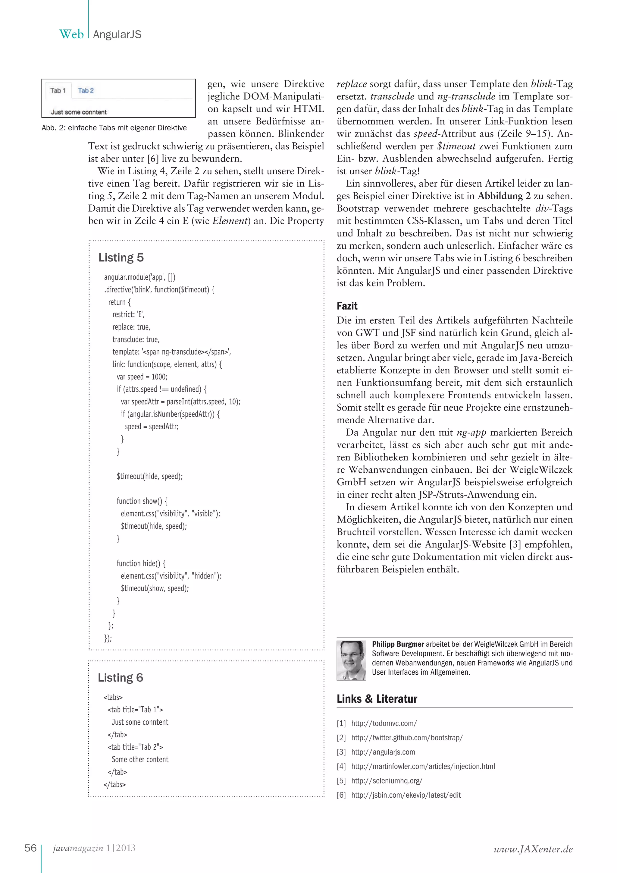 Web AngularJS

gen, wie unsere Direktive
jegliche DOM-Manipulation kapselt und wir HTML
an unsere Bedürfnisse anAbb. 2: einfache Tabs mit eigener Direktive
passen können. Blinkender
Text ist gedruckt schwierig zu präsentieren, das Beispiel
ist aber unter [6] live zu bewundern.
Wie in Listing 4, Zeile 2 zu sehen, stellt unsere Direktive einen Tag bereit. Dafür registrieren wir sie in Listing 5, Zeile 2 mit dem Tag-Namen an unserem Modul.
Damit die Direktive als Tag verwendet werden kann, geben wir in Zeile 4 ein E (wie Element) an. Die Property

Listing 5
angular.module('app', [])
.directive('blink', function($timeout) {
return {
restrict: 'E',
replace: true,
transclude: true,
template: '<span ng-transclude></span>',
link: function(scope, element, attrs) {
var speed = 1000;
if (attrs.speed !== undeﬁned) {
var speedAttr = parseInt(attrs.speed, 10);
if (angular.isNumber(speedAttr)) {
speed = speedAttr;
}
}
$timeout(hide, speed);
function show() {
element.css("visibility", "visible");
$timeout(hide, speed);
}
function hide() {
element.css("visibility", "hidden");
$timeout(show, speed);
}
}
};
});

Listing 6
<tabs>
<tab title="Tab 1">
Just some conntent
</tab>
<tab title="Tab 2">
Some other content
</tab>
</tabs>

replace sorgt dafür, dass unser Template den blink-Tag
ersetzt. transclude und ng-transclude im Template sorgen dafür, dass der Inhalt des blink-Tag in das Template
übernommen werden. In unserer Link-Funktion lesen
wir zunächst das speed-Attribut aus (Zeile 9–15). Anschließend werden per $timeout zwei Funktionen zum
Ein- bzw. Ausblenden abwechselnd aufgerufen. Fertig
ist unser blink-Tag!
Ein sinnvolleres, aber für diesen Artikel leider zu langes Beispiel einer Direktive ist in Abbildung 2 zu sehen.
Bootstrap verwendet mehrere geschachtelte div-Tags
mit bestimmten CSS-Klassen, um Tabs und deren Titel
und Inhalt zu beschreiben. Das ist nicht nur schwierig
zu merken, sondern auch unleserlich. Einfacher wäre es
doch, wenn wir unsere Tabs wie in Listing 6 beschreiben
könnten. Mit AngularJS und einer passenden Direktive
ist das kein Problem.

Fazit
Die im ersten Teil des Artikels aufgeführten Nachteile
von GWT und JSF sind natürlich kein Grund, gleich alles über Bord zu werfen und mit AngularJS neu umzusetzen. Angular bringt aber viele, gerade im Java-Bereich
etablierte Konzepte in den Browser und stellt somit einen Funktionsumfang bereit, mit dem sich erstaunlich
schnell auch komplexere Frontends entwickeln lassen.
Somit stellt es gerade für neue Projekte eine ernstzunehmende Alternative dar.
Da Angular nur den mit ng-app markierten Bereich
verarbeitet, lässt es sich aber auch sehr gut mit anderen Bibliotheken kombinieren und sehr gezielt in ältere Webanwendungen einbauen. Bei der WeigleWilczek
GmbH setzen wir AngularJS beispielsweise erfolgreich
in einer recht alten JSP-/Struts-Anwendung ein.
In diesem Artikel konnte ich von den Konzepten und
Möglichkeiten, die AngularJS bietet, natürlich nur einen
Bruchteil vorstellen. Wessen Interesse ich damit wecken
konnte, dem sei die AngularJS-Website [3] empfohlen,
die eine sehr gute Dokumentation mit vielen direkt ausführbaren Beispielen enthält.

Philipp Burgmer arbeitet bei der WeigleWilczek GmbH im Bereich
Software Development. Er beschäftigt sich überwiegend mit modernen Webanwendungen, neuen Frameworks wie AngularJS und
User Interfaces im Allgemeinen.

Links & Literatur
[1] http://todomvc.com/
[2] http://twitter.github.com/bootstrap/
[3] http://angularjs.com
[4] http://martinfowler.com/articles/injection.html
[5] http://seleniumhq.org/
[6] http://jsbin.com/ekevip/latest/edit

56

javamagazin 1 | 2013

www.JAXenter.de

 