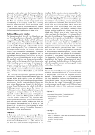 AngularJS Web

aufgerufen werden soll, wenn das Formular abgesendet wird. Die Funktion addTodo (Listing 2, Zeile 7),
die durch Drücken der Enter-Taste im Textfeld oder
durch Klick auf den Add-Button aufgerufen wird, liest
den Wert aus todoText aus und erzeugt damit einen
neuen Eintrag im todos-Array. Durch diese Änderung
wiederum wird automatisch das UI aktualisiert. Zu beachten ist dabei, dass im gesamten Controller auf kein
DOM-Element zugegriffen wird. Der Controller bzw.
die Funktionen im Scope kennen die View nicht.

Module und Dependency Injection
Die Bedeutung und die Vorteile von Modularisierung
und Dependency Injection sollten allen Entwicklern bekannt sein. Martin Fowlers Artikel zu DI [4] gehört meiner Meinung nach zur Pflichtlektüre. In Listing 3 sehen
wir ein Beispiel sowohl für die Definition von Modulen
als auch für DI in AngularJS. Module werden über angular.module registriert (Zeile 1) und können, wie am
zweiten Parameter zu sehen, von anderen Modulen abhängen. Angular bietet dann über Method Chaining die
Möglichkeit, Services, Controller, Direktiven usw. zu
einem Modul hinzuzufügen (Zeile 2). Unser Service usefulService hat eine Abhängigkeit zum Service $window,
den AngularJS mitbringt und der das globale windowObjekt per DI zur Verfügung stellt. Dieser Service wird
bei der Erstellung unseres Services per DI bereitgestellt –
genauso wie usefulService in myModule und alle Module, die von myModule abhängen. Unser Service besteht
dabei lediglich aus einer Funktion (return in Zeile 3), die
beim Aufruf das Fenster schließt (Zeile 4); sehr nützlich
also.
Da JavaScript eine dynamisch typisierte Sprache ist,
werden auch für Funktionsparameter keine Typen angegeben. Woher weiß AngularJS dann, was beim Funktionsaufruf bzw. bei der Service-Instanziierung injiziert
werden muss? Angular verwendet hierfür Namen, sowohl bei der Registrierung als auch bei der Referenzierung. Dieser Mechanismus hat jedoch ein Problem:
Codekompressoren ersetzen gerne die Namen von
Funktionsparametern durch möglichst kurze, um die
Dateigröße zu verringern (Zeile 2 und 4, Parameter a,
eigentlich $window). Um dennoch die benötigte Information, den Namen der Abhängigkeit, zu bewahren,
kann man statt der Funktion ein Array übergeben. Dieses Array enthält einen String für jeden Funktionsparameter sowie als letztes Element die Funktion selbst. Da
die Namen der Abhängigkeiten jetzt als Strings im Code
stehen (Zeile 2, erstes Array-Element), gehen sie bei der
Kompression nicht verloren. Nachteil ist, dass man jeden Namen zweimal schreiben muss.

Testbarkeit
UI-Tests sind noch immer ein schwieriges Thema.
Durch die Kombination von MVC und DI erreichen
wir mit AngularJS bei Webanwendungen aber ein neues
Niveau an Testbarkeit unseres UI-Codes. Schauen wir
uns dafür noch einmal unseren usefulService in Lis-

www.JAXenter.de

ting 3 an. Wollen wir diesen Service testen und der Test
läuft nicht in einem Browser, sondern in einer headless
JavaScript-Testumgebung, steht höchstwahrscheinlich
kein window-Objekt bereit. Da wir aber nicht das global verfügbare window-Objekt, sondern den AngularJSService $window verwenden, kann dieser sehr einfach
durch einen Mock ersetzt werden. Dazu müssen wir
lediglich im Modul ng den Mock unter dem Namen
$window registrieren. Anschließend können wir beim
Injector unseren usefulService erfragen, der dann den
Mock nutzt. Ähnlich sieht es beim Testen von Controllern und somit der eigentlichen UI-Logik aus. Durch
die strikte Vermeidung der Nutzung globaler Variablen
und Service-Lookups oder gar hart kodierter Abhängigkeiten kann fast alles durch Mocks ersetzt werden. Da
Controller zudem keinen Zugriff auf DOM-Elemente
enthalten (sollten), sondern mit der View nur über den
Scope kommunizieren, können auch diese ohne echten
Browser und ohne UI getestet werden. Der Testcode
kann dann den Zustand des Scope-Objekts und Aufrufe bei den Service-Mocks überprüfen. Zusätzlich kann
natürlich weiterhin z. B. mit Silenium [5] das tatsächlich
gerenderte UI samt dessen Verhalten getestet werden.
Der notwendige Umfang dieser Tests und damit die Fehleranfälligkeit der Tests im Allgemeinen dürfte jedoch
stark abnehmen. Außerdem können die Tests deutlich
schneller ausgeführt werden, am besten gleich ständig
während des Entwickelns.

Direktiven
Schauen wir uns zum Schluss noch ganz kurz die bereits
mehrfach erwähnten Direktiven an. Direktiven können
in AngularJS für zwei Arten von Aufgaben verwendet
werden: UI-Komponenten und DOM-Manipulationen.
Ein einfaches Beispiel für beide Aufgaben sehen wir in
Listing 4 und Listing 5. Zwar wird wohl niemand den
blink-Tag aus den frühen Zeiten von HTML ernsthaft
vermissen, zumal man Text auch per CSS blinken lassen
kann. Dennoch wollen wir blink nachbauen, um zu zei-

Listing 3
angular.module('myServiceModule', ['moduleOfOtherLibrary'])
.service('usefulService', ['$window', function(a) {
return function() {
a.close();
}]
};

Listing 4
<body ng-app="app">
<p>This is a paragraph with a <blink speed="500">blinking</blink> text inside.</p>
<script src="angular.js"></script>
<script src="listing5.js"></script>
</body>

javamagazin 1 | 2013

55

 