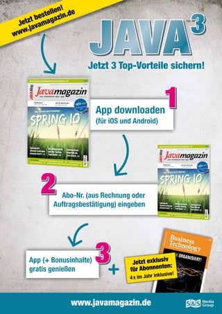 !
llen .de
te
bes gazin
t
Jetz avama
.j
ww

w

Java

TM

3

Jetzt 3 Top-Vorteile sichern!

1

App downloaden
(für iOS und Android)

2

Abo-Nr. (aus Rechnung oder
­Auftragsbestätigung) eingeben

App (+ Bonusinhalte)
gratis genießen

3

iv
Jetzt exklus n:
te
für Abonnen

klusive!

4 x im Jahr in

www.javamagazin.de

 