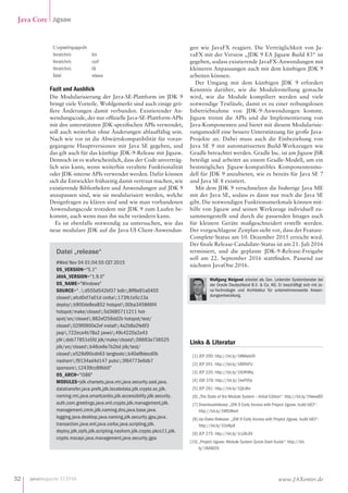 javamagazin 1|2016
Java Core Jigsaw
32 www.JAXenter.de
C:greetingsappdir
Verzeichnis 	 bin
Verzeichnis 	 conf
Verzeichnis 	 lib
Datei		 release
Fazit und Ausblick
Die Modularisierung der Java-SE-Plattform im JDK 9
bringt viele Vorteile. Wohlgemerkt sind auch einige grö-
ßere Änderungen damit verbunden. Existierender An-
wendungscode, der nur offizielle Java-SE-Plattform-APIs
mit den unterstützten JDK-spezifischen APIs verwendet,
soll auch weiterhin ohne Änderungen ablauffähig sein.
Nach wie vor ist die Abwärtskompatibilität für voran-
gegangene Hauptversionen mit Java SE gegeben, und
das gilt auch für das künftige JDK-9-Release mit Jigsaw.
Dennoch ist es wahrscheinlich, dass der Code unverträg-
lich sein kann, wenn weiterhin veraltete Funktionalität
oder JDK-interne APIs verwendet werden. Dafür können
sich die Entwickler frühzeitig damit vertraut machen, wie
existierende Bibliotheken und Anwendungen auf JDK 9
anzupassen sind, wie sie modularisiert werden, welche
Designfragen zu klären sind und wie man vorhandenen
Anwendungscode trotzdem mit JDK 9 zum Laufen be-
kommt, auch wenn man ihn nicht verändern kann.
Es ist ebenfalls notwendig zu untersuchen, wie das
neue modulare JDK auf die Java-UI-Client-Anwendun-
gen wie JavaFX reagiert. Die Verträglichkeit von Ja-
vaFX mit der Version „JDK 9 EA Jigsaw Build 83“ ist
gegeben, sodass existierende JavaFX-Anwendungen mit
kleineren Anpassungen auch mit dem künftigen JDK 9
arbeiten können.
Der Umgang mit dem künftigen JDK  9 erfordert
Kenntnis darüber, wie die Modulerstellung gemacht
wird, wie die Module kompiliert werden und viele
notwendige Testläufe, damit es zu einer reibungslosen
Inbetriebnahme von JDK-9-Anwendungen kommt.
Jigsaw trennt die APIs und die Implementierung von
Java-Komponenten und bietet mit diesem Modularisie-
rungsmodell eine bessere Unterstützung für große Java-
Projekte an. Dabei muss auch die Einbeziehung von
Java SE 9 mit automatisierten Build-Werkzeugen wie
Gradle betrachtet werden. Gradle Inc. ist am Jigsaw JSR
beteiligt und arbeitet an einem Gradle-Modell, um ein
bestmögliches Jigsaw-kompatibles Komponentenmo-
dell für JDK 9 anzubieten, wie es bereits für Java SE 7
und Java SE 8 existiert.
Mit dem JDK 9 verschmelzen die bisherige Java ME
mit der Java SE, sodass es dann nur noch die Java SE
gibt. Die notwendigen Funktionsmerkmale können mit-
hilfe von Jigsaw und seinen Werkzeuge individuell zu-
sammengestellt und durch die passenden Images auch
für kleinere Geräte maßgeschneidert erstellt werden.
Der vorgeschlagene Zeitplan sieht vor, dass der Feature-
Complete-Status am 10. Dezember 2015 erreicht wird.
Der finale Release-Candidate-Status ist am 21. Juli 2016
terminiert, und die geplante JDK-9-Release-Freigabe
soll am 22. September 2016 stattfinden. Passend zur
nächsten JavaOne 2016.
Wolfgang Weigend arbeitet als Sen. Leitender Systemberater bei
der Oracle Deutschland B.V.  Co. KG. Er beschäftigt sich mit Ja-
va-Technologie und Architektur für unternehmensweite Anwen-
dungsentwicklung.
Datei „release“
#Wed Nov 04 01:04:55 CET 2015
OS_VERSION=5.1
JAVA_VERSION=1.9.0
OS_NAME=Windows
SOURCE= .:d555d542bf37 bdb:8ff6e91a0455
closed:afcd0cf7a01d corba:173fb1e5c13a
deploy:b900de8ea852 hotspot:00ba345866f4
hotspot/make/closed:5d3685711211 hot-
spot/src/closed:882ef256dd2b hotspot/test/
closed:029f0900e2ef install:4a2b8a2fe6f3
jaxp:722eca4b78a2 jaxws:49c4220a2a43
jdk:deb77851e5fd jdk/make/closed:06663e736525
jdk/src/closed:b46ce6e7b2bd jdk/test/
closed:e529d90cdb63 langtools:b40af8decd0b
nashorn:f9134ad4d147 pubs:3f64773e6db7
sponsors:12439cc89bb0
OS_ARCH=i586
MODULES=jdk.charsets,java.rmi,java.security.sasl,java.
datatransfer,java.prefs,jdk.localedata,jdk.crypto.ec,jdk.
naming.rmi,java.smartcardio,jdk.accessibility,jdk.security.
auth,com.greetings,java.xml.crypto,jdk.management,jdk.
management.cmm,jdk.naming.dns,java.base,java.
logging,java.desktop,java.naming,jdk.security.jgss,java.
transaction,java.xml,java.corba,java.scripting,jdk.
deploy,jdk.zipfs,jdk.scripting.nashorn,jdk.crypto.pkcs11,jdk.
crypto.mscapi,java.management,java.security.jgss
Links  Literatur
[1] JEP 200: http://bit.ly/1MMwb0V
[2] JEP 201: http://bit.ly/1B9YkFU
[3] JEP 220: http://bit.ly/1XUfHWq
[4] JSR 376: http://bit.ly/1keFVVp
[5] JEP 261: http://bit.ly/1QiLtKo
[6] „The State of the Module System – Initial Edition“: http://bit.ly/1NwxeB0
[7] Downloadrelease „JDK 9 Early Access with Project Jigsaw, build b83“:
http://bit.ly/1MfUWwV
[8] zip-Datei-Release: „JDK 9 Early Access with Project Jigsaw, build b83“:
http://bit.ly/1OsNjsX
[9] JEP 275: http://bit.ly/1LUAL9V
[10] „Project Jigsaw: Module System Quick-Start Guide“: http://bit.
ly/1RAWZiS
 