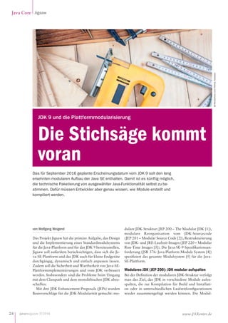 javamagazin 1|2016
Java Core Jigsaw
24 www.JAXenter.de
von Wolfgang Weigend
Das Projekt Jigsaw hat die primäre Aufgabe, das Design
und die Implementierung eines Standardmodulsystems
für die Java-Plattform und für das JDK 9 bereitzustellen.
Jigsaw soll außerdem berücksichtigen, dass sich die Ja-
va-SE-Plattform und das JDK auch für kleine Endgeräte
durchgängig, dynamisch und einfach anpassen lassen.
Zudem soll die Sicherheit und Wartbarkeit von Java-SE-
Plattformimplementierungen und vom JDK verbessert
werden. Insbesondere sind die Probleme beim Umgang
mit dem Classpath und dem monolithischen JDK abzu-
schaffen.
Mit drei JDK Enhancement Proposals (JEPs) wurden
Basisvorschläge für die JDK-Modularität gemacht: mo-
dulare JDK-Struktur (JEP 200 – The Modular JDK [1]),
modulare Reorganisation vom JDK-Sourcecode
(JEP 201 – Modular Source Code [2]), Restrukturierung
von JDK- und JRE-Laufzeit-Images (JEP 220 – Modular
Run-Time Images [3]). Die Java-SE-9-Spezifikationsan-
forderung (JSR 376: Java Platform Module System [4])
spezifiziert das gesamte Modulsystem [5] für die Java-
SE-Plattform.
Modulares JDK (JEP 200): JDK modular aufspalten
Bei der Definition der modularen JDK-Struktur verfolgt
man das Ziel, das JDK in verschiedene Module aufzu-
spalten, die zur Kompilation für Build und Installati-
on oder in unterschiedlichen Laufzeitkonfigurationen
wieder zusammengefügt werden können. Die Modul-
Das für September 2016 geplante Erscheinungsdatum vom JDK 9 soll den lang
ersehnten modularen Aufbau der Java SE enthalten. Damit ist es künftig möglich,
die technische Paketierung von ausgewählter Java-Funktionalität selbst zu be-
stimmen. Dafür müssen Entwickler aber genau wissen, wie Module erstellt und
kompiliert werden.
© iStockphoto.com/Nikola_Nastasic
Die Stichsäge kommt
voran
JDK 9 und die Plattformmodularisierung
 