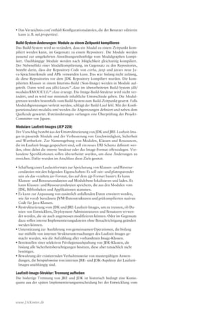 www.JAXenter.de
•	Das Verzeichnis conf enthält Konfigurationsdateien, die der Benutzer editieren
kann (z. B. net.properties).
Build-System-Änderungen: Module zu einem Zeitpunkt kompilieren
Das Build-System wird so verändert, dass ein Modul zu einem Zeitpunkt kom-
piliert werden kann, im Gegensatz zu einem Repository. Die Module werden
passend zur umgekehrten Anordnungsreihenfolge vom Modulgraphen kompi-
liert. Unabhängige Module werden nach Möglichkeit gleichzeitig kompiliert.
Der Nebeneffekt einer Modulkompilierung, im Gegensatz zu den Repositories,
besteht darin, dass der Repository-Code von corba, jaxp und jaxws neue Ja-
va-Sprachmerkmale und APIs verwenden kann. Das war bislang nicht zulässig,
da diese Repositories vor dem JDK Repository kompiliert wurden. Die kom-
pilierten Klassen in einem Interims-Build (Non-Image) werden in Module auf-
geteilt. Dann wird aus jdk/classes/*.class im überarbeiteten Build-System jdk/
modules/$MODULE/*.class erzeugt. Die Image-Build-Struktur wird nicht ver-
ändert, und es wird nur minimale inhaltliche Unterschiede geben. Die Modul-
grenzen werden bestenfalls vom Build-System zum Build-Zeitpunkt gesetzt. Falls
Modulabgrenzungen verletzt werden, schlägt der Build-Lauf fehl. Mit der Konfi-
gurationsdatei modules.xml werden die Abgrenzungen definiert und neben dem
Quellcode gewartet. Dateiänderungen verlangen eine Überprüfung der Projekt-
Committer von Jigsaw.
Modulare Laufzeit-Images (JEP 220)
Der Vorschlag besteht aus der Umstrukturierung von JDK und JRE-Laufzeit-Ima-
ges in passende Module und der Verbesserung von Geschwindigkeit, Sicherheit
und Wartbarkeit. Zur Namensgebung von Modulen, Klassen und Ressourcen,
die im Laufzeit-Image gespeichert sind, soll ein neues URI-Schema definiert wer-
den, ohne dabei die interne Struktur oder das Image-Format offenzulegen. Vor-
handene Spezifikationen sollen überarbeitet werden, um diese Änderungen zu
erreichen. Dafür wurden im Anschluss diese Ziele gesetzt:
•	Schaffung eines Laufzeitformats zur Speicherung von Klassen- und Ressour-
cendateien mit den folgenden Eigenschaften: Es soll zeit- und platzsparender
sein als das veraltete jar-Format, das auf dem zip-Format basiert. Es kann
Klassen- und Ressourcendateien auf Modulebene lokalisieren und laden. Es
kann Klassen- und Ressourcendateien speichern, die aus den Modulen vom
JDK, Bibliotheken und Applikationen stammen.
•	Es kann zur Anpassung von zusätzlich anfallenden Daten erweitert werden,
wie für vorab berechnete JVM-Datenstrukturen und präkompilierten nativen
Code für Java-Klassen.
•	Restrukturierung vom JDK und JRE-Laufzeit-Images, um zu trennen, ob Da-
teien von Entwicklern, Deployment-Administratoren und Benutzern verwen-
det werden, die sie auch angemessen modifizieren können. Oder im Gegensatz
dazu sollen interne Implementierungsdateien ohne Benachrichtigung geändert
werden können.
•	Unterstützung zur Ausführung von gemeinsamen Operationen, die bislang
nur mithilfe von internen Strukturuntersuchungen des Laufzeit-Images ge-
macht wurden, wie die Aufzählung aller vorhandenen Image-Klassen.
•	Bereitstellen einer selektiven Privilegienaufspaltung von JDK-Klassen, die
bislang alle Sicherheitsberechtigungen besitzen, diese aber tatsächlich nicht
benötigen.
•	Bewahrung der existierenden Verhaltensweise von mustergültigen Anwen-
dungen, die beispielsweise von internen JRE- und JDK-Aspekten der Laufzeit-
Images unabhängig sind.
Laufzeit-Image-Struktur: Trennung aufheben
Die bisherige Trennung von JRE und JDK ist historisch bedingt eine Konse-
quenz aus der späten Implementierungsentscheidung bei der Entwicklung vom
Anzeige
 