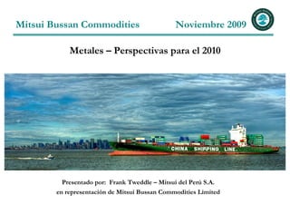 Mitsui Bussan Commodities                      Noviembre 2009

            Metales – Perspectivas para el 2010




          Presentado por: Frank Tweddle – Mitsui del Perú S.A.
        en representación de Mitsui Bussan Commodities Limited
 