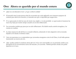 Oro: Ahora es querido por el mundo entero
  ¿Qué nos está diciendo el oro? ¿A que se debe la subida?

  El mercado tiene la mira puesta sobre las economías que están aplicando estos inmensos paquetes de
  estímulo para salir de las recesión y el mercado cree que es imposible que tengan éxito.

  O se equivocarán al subir las tazas de interés muy rápido o -lo más probable- se equivocarán al mantener las
  tazas muy bajas por mucho tiempo creando así un ciclo inflacionario.

  Las economías tendrán que pasar por un ciclo inflacionario. Ha habido mucha emisión inorgánica y las
  cuentas no cuadran.

  La única manera de salir del hoyo es creando inflación, reduciendo el valor adquisitivo de las monedas
  bajando así la deuda en términos reales.

  Ante este panorama no es sorprendente que economías emergentes como la de China y la de India quieran
  incrementar sus reservas de oro.

  ¿Que podría cambiar la tendencia alcista del oro? Esto solo sería factible con un profundo cambio en la
  percepción de los inversionistas acerca del mercado y la economía. Habrán periodos donde esto podrá
  aparentar ser el caso.
 