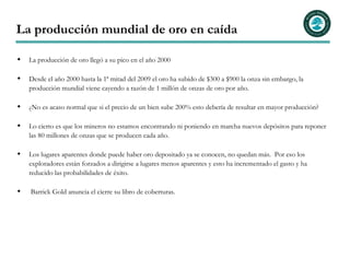 La producción mundial de oro en caída

  La producción de oro llegó a su pico en el año 2000

  Desde el año 2000 hasta la 1ª mitad del 2009 el oro ha subido de $300 a $900 la onza sin embargo, la
  producción mundial viene cayendo a razón de 1 millón de onzas de oro por año.

  ¿No es acaso normal que si el precio de un bien sube 200% esto debería de resultar en mayor producción?

  Lo cierto es que los mineros no estamos encontrando ni poniendo en marcha nuevos depósitos para reponer
  las 80 millones de onzas que se producen cada año.

  Los lugares aparentes donde puede haber oro depositado ya se conocen, no quedan más. Por eso los
  exploradores están forzados a dirigirse a lugares menos aparentes y esto ha incrementado el gasto y ha
  reducido las probabilidades de éxito.

  Barrick Gold anuncia el cierre su libro de coberturas.
 