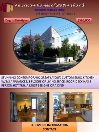American Homes of Staten IslandBringing families home 145 Beach Street SI NY 10304 DngnHillsA-Hylan $595,000 STUNNING CONTEMPORARY, GREAT LAYOUT, CUSTOM EURO KITCHEN W/S/S APPLIANCES, 3 FLOORS OF LIVING SPACE. ROOF  DECK HAS 6 PERSON HOT TUB. A MUST SEE ONE OF A KIND FOR MORE INFORMATION CONTACT Joanna Miarrostami 718-810-8181 