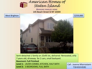 American Homes of Staten IslandBringing families home 145 Beach Street SI NY 10304 $259,000 West Brighton Semi-detached 1 family on 22x95 lot, delivered  Renovated, only 7 years old, driveway  for 2 cars, small backyard.  Basement: Full Finished Level 1:   LR/DR COMBO, KITCHEN, HALF BATH  Level 2:   3 BEDROOMS, FULL BATH Call : Joanna Miarrostami  718-810-8181 