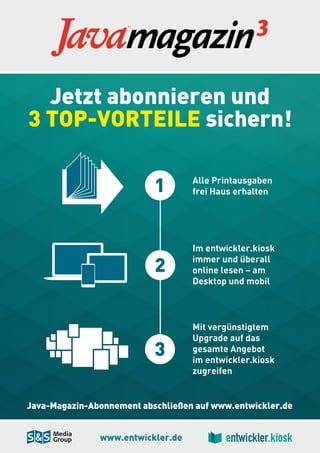 www.entwickler.de
Java-Magazin-Abonnement abschließen auf www.entwickler.de
Jetzt abonnieren und
3 TOP-VORTEILE sichern!
Alle Printausgaben
frei Haus erhalten1
Im entwickler.kiosk
immer und überall
online lesen – am
Desktop und mobil
2
Mit vergünstigtem
Upgrade auf das
gesamte Angebot
im entwickler.kiosk
zugreifen
3
 