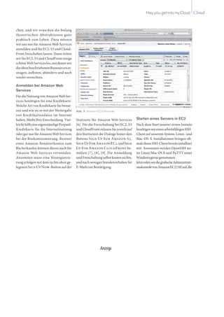 CloudHey,you,getintomyCloud
chen, und wir erwecken die bislang
theoretischen Abstraktionen ganz
praktisch zum Leben. Dazu müssen
wir uns nur für Amazon Web Services
anmelden und für EC2, S3 und Cloud-
Front freischalten lassen. Dann treten
wir für EC2, S3 und CloudFront einige
schöneWebServiceslos,mitdenenwir
dieobenbeschriebenenRessourcener-
zeugen, auflisten, abändern und auch
wiedervernichten.
Anmelden bei Amazon Web
Services
FürdieNutzungvonAmazonWebSer-
vices benötigen Sie eine Kreditkarte.
Welche Art von Kreditkarte Sie benut-
zen und wie sie es mit der Weitergabe
von Kreditkartendaten im Internet
halten, bleibt Ihre Entscheidung. Viel-
leicht hilft eine eigenständige Prepaid-
Kreditkarte für die Internetnutzung
oder gar nur für Amazon Web Services
bei der Risikominimierung. Besitzer
eines Amazon-Benutzerkontos zum
Bücherkaufen können dieses auch für
Amazon Web Services verwenden.
Ansonsten muss eine Neuregistrie-
rung erfolgen mit dem rechts oben ge-
legenen Sign Up Now-Button auf der
Startseite für Amazon Web Services
[6]. Für die Freischaltung bei EC2, S3
und CloudFront müssen Sie jeweils auf
den Startseiten die Dialoge hinter den
Buttons Sign Up For Amazon S3,
Sign Up ForAmazon EC2 undSign
Up For Amazon CloudFront be-
mühen [7], [8], [9]. Die Anmeldung
und Freischaltung selbst kosten nichts,
undnachwenigenStundenerhaltenSie
E-MailszurBestätigung.
Starten eines Servers in EC2
Nach dem Start unserer ersten Instanz
benötigenwireinenarbeitsfähigenSSH-
Client auf unserem System. Linux- und
Mac-OS-X-Installationen bringen oft-
malsihrenSSH-Clientbereitsinstalliert
mit. Ansonsten werden OpenSSH un-
ter Linux/Mac OS X und PuTTY unter
Windowsgernegenommen.
JetztrufenwirdiegrafischeAdministrati-
onskonsolevonAmazonEC2[10]auf,die
Abb. 3: Amazon-EC2-Konsole
Anzeige
 