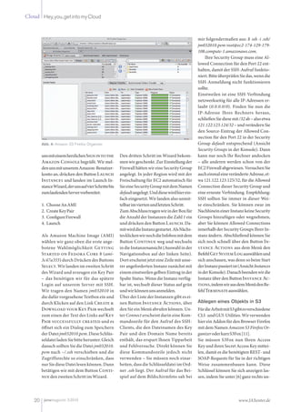 Cloud Hey,you,getintomyCloud
20 www.JAXenter.dejavamagazin 3|2010
unsmiteinemherzlichenSignintothe
Amazon Console begrüßt. Wir mel-
denunsmitunseremAmazon-Benutzer-
konto an, drücken den Button Launch
Instances und landen im Launch In-
stanceWizard,derunsaufvierSchrittebis
zumlaufendenServervorbereitet:
ChooseAnAMI1.
CreateKeyPair2.
ConfigureFirewall3.
Launch4.
Als Amazon Machine Image (AMI)
wählen wir ganz oben die erste ange-
botene Wahlmöglichkeit Getting
Started on Fedora Core 8 (ami-
3c47a355) durch Drücken des Buttons
Select. Wir landen im zweiten Schritt
des Wizard und erzeugen ein Key Pair
– das benötigen wir für das spätere
Login auf unserem Server mit SSH.
Wir tragen den Namen jm032010 in
die dafür vorgesehene Textbox ein und
durch Klicken auf den Link Create &
Download your Key Pair wechselt
zum einen der Text des Links auf Key
Pair successfully created und es
öffnet sich ein Dialog zum Speichern
derDateijm032010.pem.DieseSchlüs-
seldateiladenSiebitteherunter.Gleich
danach sollten Sie die Datei jm032010.
pem nach ~/.ssh verschieben und die
Zugriffsrechte so einschränken, dass
nurSiedieseDateilesenkönnen.Dann
betätigen wir mit dem Button Conti-
nuedenzweitenSchrittimWizard.
Den dritten Schritt im Wizard bekom-
men wir geschenkt. Zur Einstellung der
Firewall hätten wir eine Security Group
angelegt. In jeder Region wird mit der
Freischaltung für EC2 automatisch für
SieeineSecurityGroupmitdemNamen
defaultangelegt.Unddiesewirdhierein-
fach eingesetzt. Wir landen also unmit-
telbarimviertenundletztenSchritt.
ZumAbschlusstragenwirinderBoxfür
die Anzahl der Instanzen die Zahl 1 ein
und drücken den Button Launch. Da-
mitwirddieInstanzgestartet.AlsNächs-
tesklickenwirnochdieInfoboxmitdem
Button Continue weg und wechseln
indieInstanzenansicht(Auswahlinder
Navigationsbox auf der linken Seite).
DorterscheintjetzteineZeilemitunse-
rer angeforderten Instanz zunächst mit
einemeinstweilengelbenEintraginder
Spalte Status. Wenn die Instanz verfüg-
bar ist, wechselt dieser Status auf grün
undwirkönnenunsanmelden.
Über der Liste der Instanzen gibt es ei-
nen Button Instance Actions, über
den Sie ein Menü abrufen können. Un-
ter Connect erscheint darin eine Kom-
mandozeile für den Aufruf des SSH-
Clients, die den Dateinamen des Key
Pair und den Domain Name bereits
enthält, das erspart Ihnen Tipparbeit
und Fehlversuche. Direkt können Sie
diese Kommandozeile jedoch nicht
verwenden – Sie müssen noch einar-
beiten, dass die Schlüsseldatei im Ord-
ner .ssh liegt. Der Aufruf für das Bei-
spiel auf dem Bildschirmfoto sah bei
mir folgendermaßen aus: $ ssh -i .ssh/
jm032010.pem root@ec2-174-129-179-
108.compute-1.amazonaws.com.
Ihre Security Group muss eine Al-
lowed Connection für den Port 22 ent-
halten, damit der SSH-Aufruf funktio-
niert.BitteüberprüfenSiedas,wenndie
SSH-Anmeldung nicht funktionieren
sollte.
Einstweilen ist eine SSH-Verbindung
netzwerkseitig für alle IP-Adressen er-
laubt (0.0.0.0/0). Finden Sie nun die
IP-Adresse Ihres Rechners heraus,
schließenSiediesemit/32ab–alsoetwa
121.122.123.124/32–undverändernSie
den Source-Eintrag der Allowed Con-
nection für den Port 22 in der Security
Group default entsprechend (Ansicht
Security Groups in der Konsole). Dann
kann nur noch Ihr Rechner andocken
– alle anderen werden schon von der
EC2Firewallabgewiesen.VersuchenSie
aucheinmaleineveränderteAdresse,et-
wa 121.122.123.125/32, für die Allowed
Connection dieser Security Group und
eine erneute Verbindung. Empfehlung:
SSH sollten Sie immer in dieser Wei-
se einschränken. Sie können zwar im
NachhineineinerInstanzkeineSecurity
Groups hinzufügen oder wegnehmen,
aber Sie können Allowed Connections
innerhalb der Security Groups Ihrer In-
stanz ändern. Abschließend können Sie
sich noch schnell über den Button In-
stance Actions aus dem Menü den
BefehlGetSystemLogauswählenund
sich anschauen, was denn so beim Start
derInstanzpassiertist(AnsichtInstances
inderKonsole).Danachbeendenwirdie
Instanz über den Button Instance Ac-
tions,indemwirausdemMenüdenBe-
fehlTerminateauswählen.
Ablegen eines Objekts in S3
FürdieArbeitmitS3gibtesverschiedene
CLI-undGUI-Utilities.Wirverwenden
hier ein Addon für den Browser Firefox
mit dem Namen Amazon S3 Firefox Or-
ganizeroderkurzS3Fox[11].
Sie müssen S3Fox nun Ihren Access
Key und ihren Secret Access Key mittei-
len, damit es die benötigten REST- und
SOAP-Requests für Sie in der richtigen
Weise zusammenbauen kann. Diese
Schlüssel können Sie sich anzeigen las-
sen, indem Sie unter [6] ganz rechts un-
Abb. 4: Amazon S3 Firefox Organizer
Ja
 
