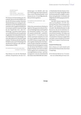 CloudSistersaredoin‘itforthemselves
--allocated-storage10
--enginemysql5.1
--master-username <<yourchoice>>
--master-user-password<<yourchoice>>
Wir können die Bereitstellung der Da-
tenbank jederzeit mit dem Befehl $ rds-
describe-db-instancesansehen.Nachdem
WechseldesStatusvoncreatingaufavaila-
ble können wir die Datenbank benutzen
undseheninderAusgabedesBefehlsden
ServernamenunddenConnectionString
für den Zugriff über GUI- oder CLI-
Werkzeuge. Als letzten Schritt müssen
wirnochdieRDSSecurityGroupfürden
eingehendenNetzwerkverkehrfreischal-
ten.DafürkönnenwirVerbindungenvon
einerodermehrerenEC2SecurityGroups
erlauben.WirkönnenfürdenZugriffau-
ßerhalbvonEC2auchVerbindungenfür
spezifische IP-Adressen oder Adressbe-
reicheerlauben(CIDR):
$rds-authorize-db-security-group-ingressdefault
	 --cidr-ip84.177.120.201/32.
Nun können wir mit der Datenbank
arbeiten, beispielweise mit den CLI-
Werkzeugen von MySQL oder den
GUI-WerkzeugenderEclipseDatatools.
Wenn unsere Datenbank größer wird,
können wir sie z. B. mit folgendem Be-
fehlauf20GBvergrößern:
$rds-modify-db-instancejm042010db--apply-
immediately-s20.
Neben dem automatisierten Backup im
täglichen Managementzeitfenster kön-
nenwirbedarfsgetriebenauchSnapshots
der Datenbank erstellen: $ rds-create-
db-snapshot jm042010db -s jm042010-
backup-2010-01-15. Sowohl aus einem
solchen spontanen Snapshot als auch
aus einem regulären Backup kann eine
neue RDS-Instanz erzeugt werden. Mit
dem regulären Backup kann die Daten-
bank auf jeden Zeitpunkt innerhalb der
RetentionPeriodzurückgesetztwerden,
nur die letzten fünf Minuten vor dem
jüngsten Backup sind nicht erreichbar.
Damit ergeben sich verschiedene Ein-
satzmöglichkeiten im Issue- und Test-
management, weil eine Datenbank für
dieAnalyseeinesFehlerfallsodermehre-
re Datenbanken für den Einsatz in Test-
szenarienmitwenigenHandgriffenüber
die Kommandozeile verfügbar werden.
Beim tiefergehenden Verständnis der
MöglichkeitenhilftdiegutgemachteDo-
kumentation.
Jede RDS-Instanz exportiert Met-
riken an CloudWatch, z. B. CPU-Aus-
lastung (Prozent), freien Storage Space
(Bytes) und Database Connections
(Anzahl).Abschließendlöschenwiralle
Ressourcen, die wir im Laufe dieses Ar-
tikels angelegt haben, damit keine wei-
teren Kosten entstehen. Wir haben nun
Application Tier und Database Tier mit
verschiedenen Instanzen ausgestaltet
und dabei unterschiedliche Konzepte
der Elastic Compute Cloud kennen ge-
lernt.
Zusammenfassung
Jetzt schauen wir noch einmal nach
den Essential Characteristics des Cloud
Computings:
On-Demand Self-Service■■ : “A consu-
mer can unilaterally provision com-
Anzeige
 