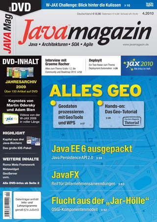magazinJava • Architekturen• SOA • Agile
W-JAX Challenge: Blick hinter die Kulissen »16
www.javamagazin.de
Interview mit
Graeme Rocher
Alles zum Thema Grails 1.2, die
Community und Roadmap 2010 »12
Deployit
Ein Tool-Radar zum Thema
Deployment Automation »26
Deutschland €12,90 4.2010
Alle DVD-Infos ab Seite 2
DVDinkl.JAVAMag
Fluchtausder„Jar-Hölle“
OSGi-Komponentenmodell »82
JavaFX
ReiffürUnternehmensanwendungen »63
JavaEE6ausgepackt
JavaPersistenceAPI2.0 »69
Alle Infos im Heft
ALLES GEO
Geodaten
prozessieren
mitGeoTools
undWPS »37
Hands-on:
DasGeo-Tutorial
»28
DVD-INHALT
Keynotes von
Martin Odersky
und Adam Bien
Videos von der
W-JAX 2009
in voller Länge
WEITERE INHALTE
Roma Meta Framework
Metawidget
GeoServer
uvm.
JAHRESARCHIV
2009
Über 150 Artikel auf DVD
HIGHLIGHT
Kapitel aus drei
Java-Büchern
Das große IDE-Paket
Österreich €14,80 Schweiz sFr 25,50
 