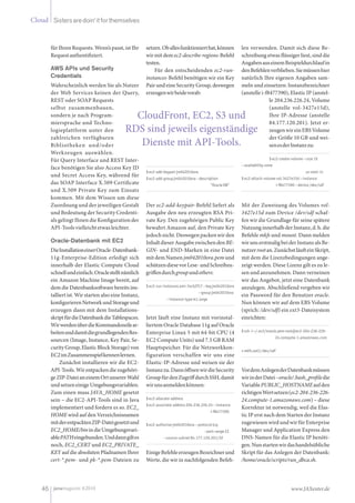 Cloud Sistersaredoin‘itforthemselves
46 www.JAXenter.dejavamagazin 4|2010
für Ihren Requests. Wenn’s passt, ist Ihr
Requestauthentifiziert.
AWS APIs und Security
Credentials
Wahrscheinlich werden Sie als Nutzer
der Web Services keinen der Query,
REST oder SOAP Requests
selbst zusammenbauen,
sondern je nach Program-
miersprache und Techno-
logieplattform unter den
zahlreichen verfügbaren
Bibliotheken und/oder
Werkzeugen auswählen.
Für Query Interface und REST Inter-
face benötigen Sie also Access Key ID
und Secret Access Key, während für
das SOAP Interface X.509 Certifi­cate
und X.509 Private Key zum Einsatz
kommen. Mit dem Wissen um diese
Zuordnung und der jeweiligen Gestalt
und Bedeutung der Security Credenti-
als gelingt Ihnen die Konfiguration der
API-Toolsvielleichtetwasleichter.
Oracle-Datenbank mit EC2
DieInstallationeinerOracle-Datenbank-
11g-Enterprise-Edition erledigt sich
innerhalb der Elastic Compute Cloud
schnellundeinfach.Oraclestelltnämlich
ein Amazon Machine Image bereit, auf
dem die Datenbanksoftware bereits ins-
talliert ist. Wir starten also eine Instanz,
konfigurierenNetworkundStorageund
erzeugen dann mit dem Installations-
skriptfürdieDatenbankdieTablespaces.
WirwerdenüberdieKommandozeilear-
beitenunddamitdiegrundlegendenRes-
sourcen (Image, Instance, Key Pair, Se-
curity Group, Elastic Block Storage) von
EC2imZusammenspielkennenlernen.
Zunächst installieren wir die EC2-
API-Tools.Wirentpackendiezugehöri-
geZIP-DateianeinemOrtunsererWahl
undsetzeneinigeUmgebungsvariablen.
Zum einen muss JAVA_HOME gesetzt
sein – die EC2-API-Tools sind in Java
implementiert und fordern es so. EC2_
HOME wird auf den Verzeichnisnamen
mitderentpacktenZIP-Dateigesetztund
EC2_HOME/binindieUmgebungsvari-
ablePATHeingebunden.Unddanngiltes
noch, EC2_CERT und EC2_PRIVATE_
KEY auf die absoluten Pfadnamen Ihrer
cert-*.pem- und pk-*.pem-Dateien zu
setzen.Oballesfunktionierthat,können
wirmitdem ec2-describe-regions-Befehl
testen.
Für den entscheidenden ec2-run-
instances-Befehl benötigen wir ein Key
Pair und eine Security Group, deswegen
erzeugenwirbeidevorab:
$ec2-add-keypairjm042010ora
$ec2-add-groupjm042010ora--description
			 "OracleDB"
Der ec2-add-keypair-Befehl liefert als
Ausgabe den neu erzeugten RSA Pri-
vate Key. Den zugehörigen Public Key
bewahrt Amazon auf, den Private Key
jedochnicht.Deswegenpackenwirden
InhaltdieserAusgabezwischendenBE-
GIN- und END-Marken in eine Datei
mit dem Namen jm042010ora.pem und
schützendiesevorLese-undSchreibzu-
griffendurchgroupundothers:
$ec2-run-instancesami-7ecb2f17--keyjm042010ora
		 --groupjm042010ora
--instance-typem1.large
Jetzt läuft eine Instanz mit vorinstal-
liertem Oracle Database 11g auf Oracle
Enterprise Linux 5 mit 64-bit CPU (4
EC2 Compute Units) und 7.5 GB RAM
Hauptspeicher. Für die Netzwerkkon-
figuration verschaffen wir uns eine
Elastic-IP-Adresse und weisen sie der
Instanzzu.DannöffnenwirdieSecurity
GroupfürdenZugriffdurchSSH,damit
wirunsanmeldenkönnen:
$ec2-allocate-address
$ec2-associate-address204.236.226.24--instance
			 i-f8477390
$ec2-authorizejm042010ora--protocoltcp
		 –port-range22
--source-subnet84.177.120.201/32
EinigeBefehleerzeugenBezeichnerund
Werte, die wir in nachfolgenden Befeh-
len verwenden. Damit sich diese Be-
schreibung etwas flüssiger liest, sind die
AngabenauseinemBeispieldurchlaufin
denBefehlenverblieben.Siemüssenhier
natürlich Ihre eigenen Angaben sam-
meln und einsetzen: Instanzbezeichner
(anstelle i-f8477390), Elastic IP (anstel-
le 204.236.226.24, Volume
(anstelle vol-3427e15d),
Ihre IP-Adresse (anstelle
84.177.120.201). Jetzt er-
zeugenwireinEBSVolume
der Größe 10 GB und wei-
senesderInstanzzu:
$ec2-create-volume--size10
--availability-zone
			 us-east-1c
$ec2-attach-volumevol-3427e15d--instance
	 i-f8477390--device/dev/sdf
Mit der Zuweisung des Volumes vol-
3427e15d zum Device /dev/sdf schaf-
fen wir die Grundlage für seine spätere
NutzunginnerhalbderInstanz,d. h.die
Befehle mkfs und mount. Dann melden
wirunserstmaligbeiderInstanzalsBe-
nutzerrootan.ZunächstläufteinSkript,
mit dem die Lizenzbedingungen ange-
zeigt werden. Diese Lizenz gilt es zu le-
sen und anzunehmen. Dann verneinen
wir das Angebot, jetzt eine Datenbank
anzulegen. Abschließend vergeben wir
ein Password für den Benutzer oracle.
Nun können wir auf dem EBS Volume
(sprich: /dev/sdf) ein ext3-Dateisystem
einrichten:
$ssh-i~/.ec2/oracle.pemroot@ec2-204-236-226-
	 24.compute-1.amazonaws.com
>mkfs.ext3/dev/sdf
VordemAnlegenderDatenbankmüssen
wirinderDatei~oracle/.bash_profiledie
VariablePUBLIC_HOSTNAMEaufden
richtigenWertsetzen(ec2-204-236-226-
24.compute-1.amazonaws.com) – diese
Korrektur ist notwendig, weil die Elas-
tic IP erst nach dem Starten der Instanz
zugewiesenwirdundwirfürEnterprise
Manager und Application Express den
DNS-Namen für die Elastic IP benöti-
gen.Nunstartenwirdashandelsübliche
Skript für das Anlegen der Datenbank:
/home/oracle/scripts/run_dbca.sh.
CloudFront, EC2, S3 und
RDS sind jeweils eigenständige
Dienste mit API-Tools.
 