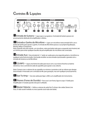 Controles & Ligações
 
 Entrada de Guitarra --- Ligue aqui a sua guitarra. A entrada de Guitarra possui um
processamento dedicado de amplificador e efeitos.
 Entrada e Ganho do Microfone --- Ligue um microfone nesta entrada XLR e use o
botão de Ganho para ajustar o ganho. A entrada do Microfone possui a sua própria Equalização,
Reverb, Delay e Compressor.
Nota: Quando não está usando um microfone, rode este botão todo para a esquerda (anti-horário) até
ao mínimo para evitar qualquer barulho do pré-amplificador do microfone não conectado.
Entrada Aux--- Esta entrada de ¼ ’’ pode ser usada para uma segunda guitarra, microfone ou
qualquer outra fonte de áudio. Você pode escolher se esta entrada é processada e gravada com a
entrada de Guitarra ou de Microfone.
CD/MP3 --- Ligue uma fonte de áudio para tocar com a sua música favorita ou bateria
eletrônica. Use o controle de saída do aparelho para ajustar o seu volume.
Nota: Comece com o volume do seu aparelho no mínimo e aumente-o até ao volume que desejar.
Esta entrada é misturada com a entrada do Mic para gravação, mas sem qualquer processamento.
Out To Amp --- Use esta saída para ligar o JM4 a um amplificador de instrumento.
Phones (Fones de Ouvido)--- Para ouvir com fones, ligue-os aqui. A Saída para
Amplificador é mutada quando este jack é utilizado.
Master Volume --- Define o volume da saída Out To Amp e das saídas Stereo Line
Outs. O valor atual é exibido no visor quando você roda este botão.
 