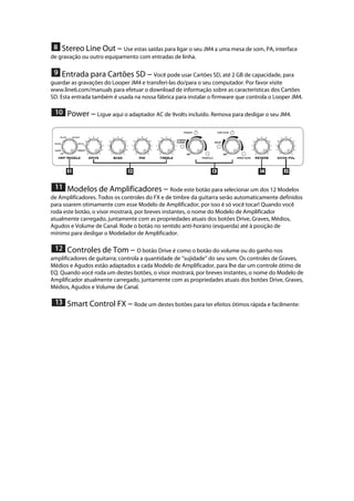  Stereo Line Out --- Use estas saídas para ligar o seu JM4 a uma mesa de som, PA, interface
de gravação ou outro equipamento com entradas de linha. 
 
 Entrada para Cartões SD --- Você pode usar Cartões SD, até 2 GB de capacidade, para
guardar as gravações do Looper JM4 e transferi-las do/para o seu computador. Por favor visite
www.line6.com/manuals para efetuar o download de informação sobre as características dos Cartões
SD. Esta entrada também é usada na nossa fábrica para instalar o firmware que controla o Looper JM4. 
 
 Power --- Ligue aqui o adaptador AC de 9volts incluído. Remova para desligar o seu JM4. 
 
 
 Modelos de Amplificadores --- Rode este botão para selecionar um dos 12 Modelos
de Amplificadores. Todos os controles do FX e de timbre da guitarra serão automaticamente definidos
para soarem otimamente com esse Modelo de Amplificador, por isso é só você tocar! Quando você
roda este botão, o visor mostrará, por breves instantes, o nome do Modelo de Amplificador
atualmente carregado, juntamente com as propriedades atuais dos botões Drive, Graves, Médios,
Agudos e Volume de Canal. Rode o botão no sentido anti-horário (esquerda) até à posição de
mínimo para desligar o Modelador de Amplificador. 
 
 Controles de Tom --- O botão Drive é como o botão do volume ou do ganho nos
amplificadores de guitarra; controla a quantidade de ‘‘sujidade’’ do seu som. Os controles de Graves,
Médios e Agudos estão adaptados a cada Modelo de Amplificador, para lhe dar um controle ótimo de
EQ. Quando você roda um destes botões, o visor mostrará, por breves instantes, o nome do Modelo de
Amplificador atualmente carregado, juntamente com as propriedades atuais dos botões Drive, Graves,
Médios, Agudos e Volume de Canal. 
 
 Smart Control FX --- Rode um destes botões para ter efeitos ótimos rápida e facilmente:
 