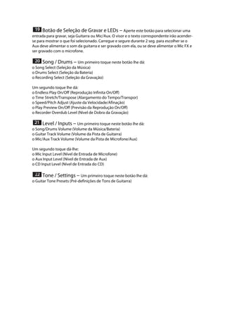  Botão de Seleção de Gravar e LEDs --- Aperte este botão para selecionar uma
entrada para gravar, seja Guitarra ou Mic/Aux. O visor e o texto correspondente irão acender-
se para mostrar o que foi selecionado. Carregue e segure durante 2 seg. para escolher se o
Aux deve alimentar o som da guitarra e ser gravado com ela, ou se deve alimentar o Mic FX e
ser gravado com o microfone. 
 
 Song / Drums --- Um primeiro toque neste botão lhe dá:
o Song Select (Seleção da Música)
o Drums Select (Seleção da Bateria)
o Recording Select (Seleção da Gravação)
Um segundo toque lhe dá:
o Endless Play On/Off (Reprodução Infinita On/Off)
o Time Stretch/Transpose (Alargamento do Tempo/Transpor)
o Speed/Pitch Adjust (Ajuste da Velocidade/Afinação)
o Play Preview On/Off (Previsão da Reprodução On/Off)
o Recorder Overdub Level (Nível de Dobra da Gravação) 
 
 Level / Inputs --- Um primeiro toque neste botão lhe dá:
o Song/Drums Volume (Volume da Música/Bateria)
o Guitar Track Volume (Volume da Pista de Guitarra)
o Mic/Aux Track Volume (Volume da Pista de Microfone/Aux)
Um segundo toque dá-lhe:
o Mic Input Level (Nível de Entrada de Microfone)
o Aux Input Level (Nível de Entrada de Aux)
o CD Input Level (Nível de Entrada do CD) 
 
 Tone / Settings --- Um primeiro toque neste botão lhe dá:
o Guitar Tone Presets (Pré-definições de Tons de Guitarra)
 
