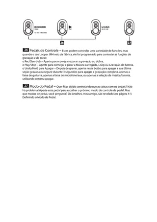  
 Pedais de Controle --- Estes podem controlar uma variedade de funções, mas
quando o seu Looper JM4 veio da fábrica, ele foi programado para controlar as funções de
gravação e de tocar:
o Rec/Overdub --- Aperte para começar e parar a gravação ou dobra.
o Play/Stop --- Aperte para começar e parar a Música carregada, Loop ou Gravação de Bateria.
o Undo/Hold para Apagar --- Depois de gravar, aperte neste botão para apagar a sua última
seção gravada ou segure durante 3 segundos para apagar a gravação completa, apenas a
faixa de guitarra, apenas a faixa de microfone/aux, ou apenas a seleção de música/bateria,
utilizando o menu apagar. 
 
 Modo do Pedal --- Quer ficar doido controlando outras coisas com os pedais? Não
há problema! Aperte este pedal para escolher o próximo modo de controle de pedal. Mas
que modos de pedal, você pergunta? Os detalhes, meu amigo, são revelados na página 4-5
Definindo o Modo de Pedal.
 