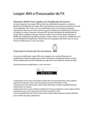 Looper JM4 o Processador de FX
Obtendo o Melhor Som Ligado a um Amplificador de Guitarra
Se estiver ligando o seu Looper JM4 na frente de amplificador de guitarra e usando os
Modelos de Amplificador do Looper JM4, recomendamos que ponha os controles de som do
seu amplificador ‘‘flat’’, linear. Se o seu amplificador possui um controle drive/ganho,
experimente colocá-lo no mínimo, ponha os graves e agudos do amplificador no máximo, e
os médios no mínimo. Selecione a posição OFF do botão de Modelo de Amplificador do
Looper JM4, e certifique-se de que você está a obter um som limpo, depois selecione o
Modelo de Amplificador do JM4 que desejar, se quiser alterar o som do seu amplificador com
um dos Modelos de Amplificador. Experimente com regulagens diferentes, para ver o que
funciona melhor para si e com o seu setup.
Chamando os Presets de Tom de Guitarra
O seu novo amplificador Looper JM4 vem carregado com mais de 300 presets de
amplificador-e-efeito de guitarra para cobrir uma grande variedade de timbres e estilos.
Muitas predefinições têm sido utilizadas por alguns dos mais influentes artistas de hoje!
Quando selecionar predefinições, o visor será assim:
o Aperte para Cima e para a Esquerda no botão de 4-vias para selecionar a área superior
esquerda (irá aparecer como uma caixa preta com texto invertido no visor).
o Enquanto isto está selecionado, rode o botão Select para escolher as predefinições de
Artista, Estilo, ou Usuário.
o Aperte para Cima e para a Direita no botão de 4-vias para selecionar a área superior direita
(irá aparecer como uma caixa preta com texto invertido no visor).
o Para as predefinições de Artista e Estilo, rode o botão Select enquanto esteestá definido
para escolher das pastas disponíveis.
 