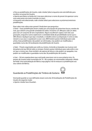 o Para as predefinições de Usuário, rode o botão Select enquanto este está definido para
escolher um preset de Usuário.
o Aperte para Baixo no botão de 4-vias para selecionar o nome do preset (irá aparecer como
uma caixa preta com texto invertido no visor).
o Enquanto está selecionado, rode o botão Select para selecionar as próximas/anteriores
predefinições.
Quer saber mais sobre estes presets? Ainda bem que perguntou:
o Artist --- Estas predefinições foram criadas por uma equipe de guitarristas loucos, estrelas do
rock, que cobrem uma grande variedade de estilos. Enviamos um JM4 para cada um deles
para criar um conjunto de tons inspiradores. Alguns escolheram captar o tom das suas
gravações, enquanto outros exploraram a variedade doida de possibilidades tonais que o
JM4 oferece. Qualquer que seja o resultado, o trabalho está à sua disposição. É como se eles
viessem a sua casa e o ajudassem a usar o seu JM4! Existem pastas individuais para cada
artista. Estas predefinições não podem ser eliminadas, mas podem ser modificadas e
guardadas numa das 36 localizações de predefinições de Usuário
o Style --- Presets organizados por estilo ou música, incluindo as baseadas nas musicas rock
de guitarra do top 200 de todos os tempos. Existem pastas individuais para cada estilo e ano
em que a música saiu. Estas também são apenas de leitura e não podem ser apagadas, mas
podem ser modificadas e guardadas numa das 36 predefinições de Usuário.
o User --- 36 tons espetaculares que você pode reescrever com os seus próprios tons. Os
presets de Usuário estão numerados de 1A - 9D e podem ser renomeadas utilizando o Modo
de Pedal. Uma reinicialização de fábrica (veja página 3-8) irá restaurar as predefinições aos
seus valores de fábrica.
Guardando as Predefinições de Timbres de Guitarra
Você pode guardar as suas definições atuais numa das 36 localizações de Predefinições de
Usuário do seguinte modo:
o Aperte o botão Save (Guardar).
 