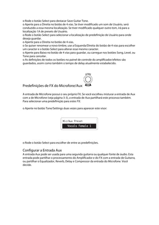o Rode o botão Select para destacar Save Guitar Tone.
o Aperte para a Direita no botão de 4 vias. Se tiver modificado um som de Usuário, será
conduzido a essa mesma localização. Se tiver modificado qualquer outro tom, irá para a
localização 1A de presets de Usuário.
o Rode o botão Select para selecionar a localização de predefinição de Usuário para onde
deseja guardar.
o Aperte para a Direita no botão de 4 vias.
o Se quiser renomear a novo timbre, use a Esquerda/Direita do botão de 4 vias para escolher
um caracter e o botão Select para alterar esse mesmo caracter.
o Aperte para Baixo no botão de 4 vias para guardar, ou carregue nos botões Song, Level, ou
Tone para cancelar.
o As definições de todos os botões no painel de controle do amplificador/efeitos são
guardados, assim como também o tempo de delay atualmente estabelecido.
Predefinições de FX do Microfone/Aux
A entrada de Microfone possui o seu próprio FX. Se você escolheu misturar a entrada de Aux
com a de Microfone (veja página 3-3), a entrada de Aux partilhará este processo também.
Para selecionar uma predefinição para estes FX:
o Aperte no botão Tone/Settings duas vezes para aparecer este visor:
 
 
 
 
o Rode o botão Select para escolher de entre as predefinições.
Configurar a Entrada Aux
A entrada Aux pode ser usada para uma segunda guitarra ou qualquer fonte de áudio. Esta
entrada pode partilhar o processamento do Amplificador e do FX com a entrada de Guitarra,
ou partilhar o Equalizador, Reverb, Delay e Compressor da entrada do Microfone. Você
decide.
 