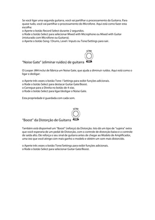 Se você ligar uma segunda guitarra, você vai partilhar o processamento da Guitarra. Para
quase tudo, você vai partilhar o processamento do Microfone. Aqui está como fazer esta
escolha:
o Aperte o botão Record Select durante 2 segundos.
o Rode o botão Select para selecionar Mixed with Microphone ou Mixed with Guitar
(misturado com Microfone ou Guitarra).
o Aperte o botão Song / Drums, Level / Inputs ou Tone/Settings para sair.
‘‘Noise Gate’’ (eliminar ruídos) de guitarra
O Looper JM4 inclui de fábrica um Noise Gate, que ajuda a diminuir ruídos. Aqui está como o
ligar e desligar:
o Aperte três vezes o botão Tone / Settings para exibir funções adicionais.
o Rode o botão Select para destacar Guitar Gate/Boost.
o Carregue para a Direita no botão de 4 vias.
o Rode o botão Select para ligar/desligar o Noise Gate.
Esta propriedade é guardada com cada som.
‘‘Boost’’ da Distorção de Guitarra
Também está disponível um ‘‘Boost’’ (reforço) da Distorção. Isto dá um tipo de ‘‘sujeira’’ extra
que você esperaria de um pedal de Distorção, com o controle de distorção baixo e o controle
de saída alto. Ele reforça o seu sinal de guitarra antes de chegar ao Modelo de Amplificador,
uma vez que você atinge com mais ganho o modelo e obtém um som mais distorcido.
o Aperte três vezes o botão Tone/Settings para exibir funções adicionais.
o Rode o botão Select para selecionar Guitar Gate/Boost.
 