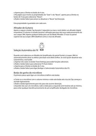 o Aperte para a Direita no botão de 4 vias.
o Na página que mostra as propriedades do ‘‘Gate’’ e do ‘‘Boost’’, aperte para a Direita no
botão de 4 vias para selecionar ‘‘Boost’’.
o Rode o botão Select para ativar ou desativar o ‘‘Boost’’ da Distorção.
Esta propriedade é guardada com cada som.
Afinador de Guitarra
Aperte e segure o botão Tap durante 2 segundos ou mais e você obtém um afinador digital
instantâneo. O volume é cortado durante a afinação para que não ouça nada proveniente do
seu Looper JM4. Aperte qualquer botão para sair do Modo Afinador. O visor no painel
superior do seu Looper JM4 trabalhará como o visor do afinador.
Seleção Automática do FX
Quando você seleciona um Modelo de Amplificador do painel frontal, o Looper JM4 irá
automaticamente ativar os efeitos para fazer esse efeito brilhar. Se você quiser desativar esta
característica, você pode:
o Apertar três vezes no botão Tone/Settings para exibir funções adicionais.
o Rode o botão Select para selecionar FX Auto Select.
o Aperte para a Direita no botão de 4 vias.
o Rode o botão Select para ligar/desligar o Selecionador Automático dos FX.
Botão de ganho do microfone
O primeiro passo após ligar um microfone é definir este botão:
o Cante no o microfone com o volume mínimo e rode este botão até a luz do Clip começar a
acender ligeiramente.
o Rode o botão ligeiramente para trás para não ocorrer distorção.
o Quando não usar um microfone, rode-o todo para a esquerda (anti-horário) até ao mínimo,
para evitar qualquer barulho proveniente do pré-amplificador desligado do microfone.
 