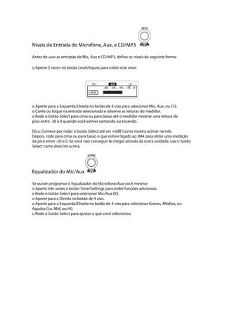 Níveis de Entrada do Microfone, Aux, e CD/MP3
Antes de usar as entradas de Mic, Aux e CD/MP3, defina os níveis da seguinte forma:
o Aperte 2 vezes no botão Level/Inputs para exibir este visor:
 
 
o Aperte para a Esquerda/Direita no botão de 4 vias para selecionar Mic, Aux, ou CD.
o Cante ou toque na entrada selecionada e observe as leituras do medidor.
o Rode o botão Select para cima ou para baixo até o medidor mostrar uma leitura de
pico entre -20 e 0 quando você estiver cantando ou tocando.
Dica: Comece por rodar o botão Select até ver +0dB (como mostra acima) na tela.
Depois, rode para cima ou para baixo o que estiver ligado ao JM4 para obter uma medição
de pico entre -20 e 0. Se você não conseguir lá chegar através da outra unidade, use o botão
Select como descrito acima.
Equalizador do Mic/Aux
Se quiser programar o Equalizador do Microfone/Aux você mesmo:
o Aperte três vezes o botão Tone/Settings para exibir funções adicionais.
o Rode o botão Select para selecionar Mic/Aux EQ.
o Aperte para a Direita no botão de 4 vias.
o Aperte para a Esquerda/Direita no botão de 4 vias para selecionar Graves, Médios, ou
Agudos (Lo, Mid, ou Hi).
o Rode o botão Select para ajustar o que você selecionou.
 
 
